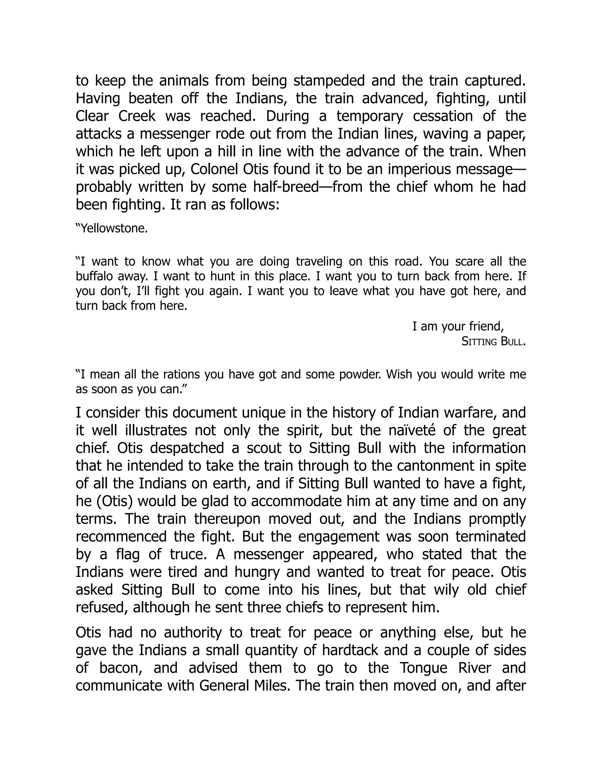 to keep the animals from being stampeded and the train captured.
Having beaten off the Indians, the train advanced, fighting, until
Clear Creek was reached. During a temporary cessation of the
attacks a messenger rode out from the Indian lines, waving a paper,
which he left upon a hill in line with the advance of the train. When
it was picked up, Colonel Otis found it to be an imperious message—
probably written by some half-breed—from the chief whom he had
been fighting. It ran as follows:
“Yellowstone.
“I want to know what you are doing traveling on this road. You scare all the
buffalo away. I want to hunt in this place. I want you to turn back from here. If
you don’t, I’ll fight you again. I want you to leave what you have got here, and
turn back from here.
I am your friend,
Sitting Bull.
“I mean all the rations you have got and some powder. Wish you would write me
as soon as you can.”
I consider this document unique in the history of Indian warfare, and
it well illustrates not only the spirit, but the naïveté of the great
chief. Otis despatched a scout to Sitting Bull with the information
that he intended to take the train through to the cantonment in spite
of all the Indians on earth, and if Sitting Bull wanted to have a fight,
he (Otis) would be glad to accommodate him at any time and on any
terms. The train thereupon moved out, and the Indians promptly
recommenced the fight. But the engagement was soon terminated
by a flag of truce. A messenger appeared, who stated that the
Indians were tired and hungry and wanted to treat for peace. Otis
asked Sitting Bull to come into his lines, but that wily old chief
refused, although he sent three chiefs to represent him.
Otis had no authority to treat for peace or anything else, but he
gave the Indians a small quantity of hardtack and a couple of sides
of bacon, and advised them to go to the Tongue River and
communicate with General Miles. The train then moved on, and after
 