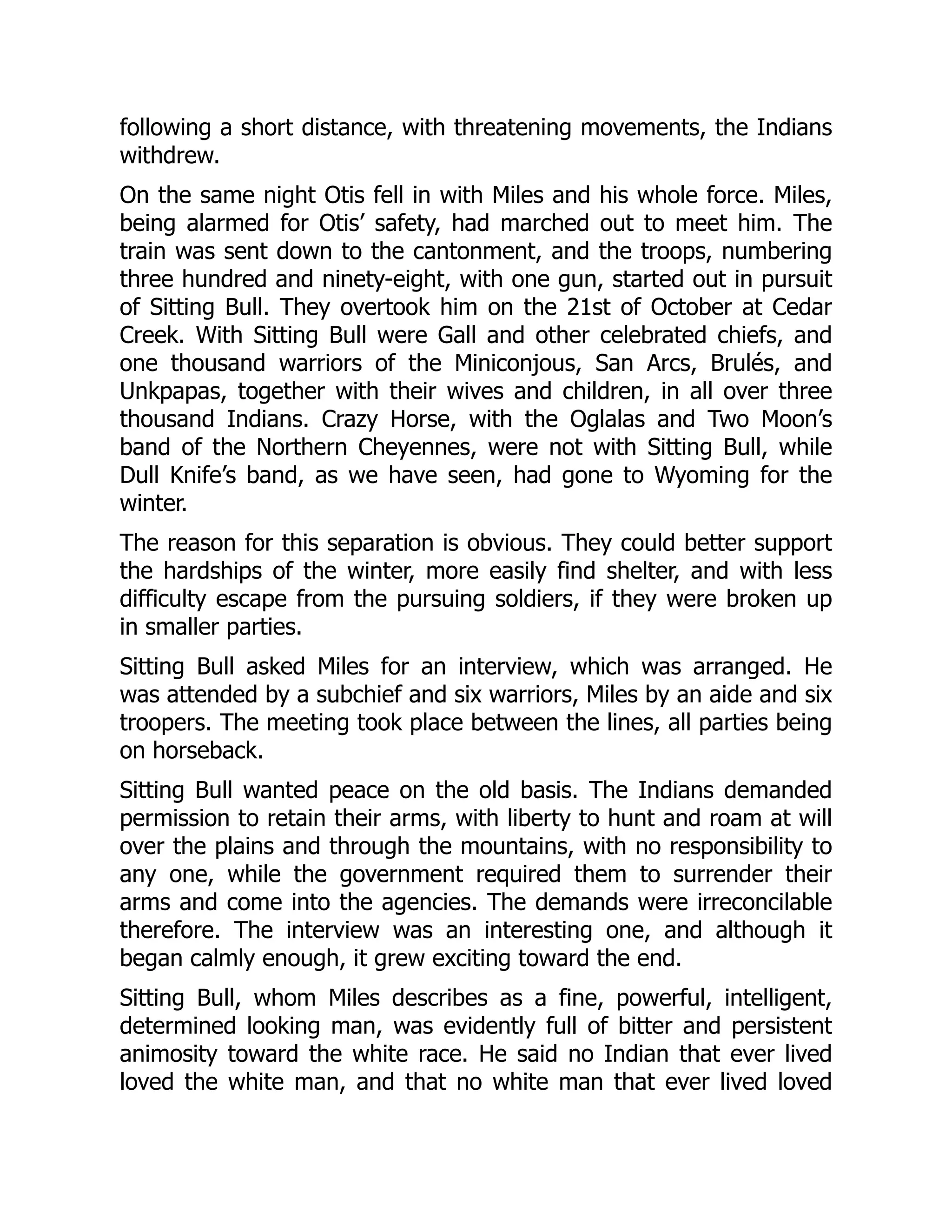 following a short distance, with threatening movements, the Indians
withdrew.
On the same night Otis fell in with Miles and his whole force. Miles,
being alarmed for Otis’ safety, had marched out to meet him. The
train was sent down to the cantonment, and the troops, numbering
three hundred and ninety-eight, with one gun, started out in pursuit
of Sitting Bull. They overtook him on the 21st of October at Cedar
Creek. With Sitting Bull were Gall and other celebrated chiefs, and
one thousand warriors of the Miniconjous, San Arcs, Brulés, and
Unkpapas, together with their wives and children, in all over three
thousand Indians. Crazy Horse, with the Oglalas and Two Moon’s
band of the Northern Cheyennes, were not with Sitting Bull, while
Dull Knife’s band, as we have seen, had gone to Wyoming for the
winter.
The reason for this separation is obvious. They could better support
the hardships of the winter, more easily find shelter, and with less
difficulty escape from the pursuing soldiers, if they were broken up
in smaller parties.
Sitting Bull asked Miles for an interview, which was arranged. He
was attended by a subchief and six warriors, Miles by an aide and six
troopers. The meeting took place between the lines, all parties being
on horseback.
Sitting Bull wanted peace on the old basis. The Indians demanded
permission to retain their arms, with liberty to hunt and roam at will
over the plains and through the mountains, with no responsibility to
any one, while the government required them to surrender their
arms and come into the agencies. The demands were irreconcilable
therefore. The interview was an interesting one, and although it
began calmly enough, it grew exciting toward the end.
Sitting Bull, whom Miles describes as a fine, powerful, intelligent,
determined looking man, was evidently full of bitter and persistent
animosity toward the white race. He said no Indian that ever lived
loved the white man, and that no white man that ever lived loved
 
