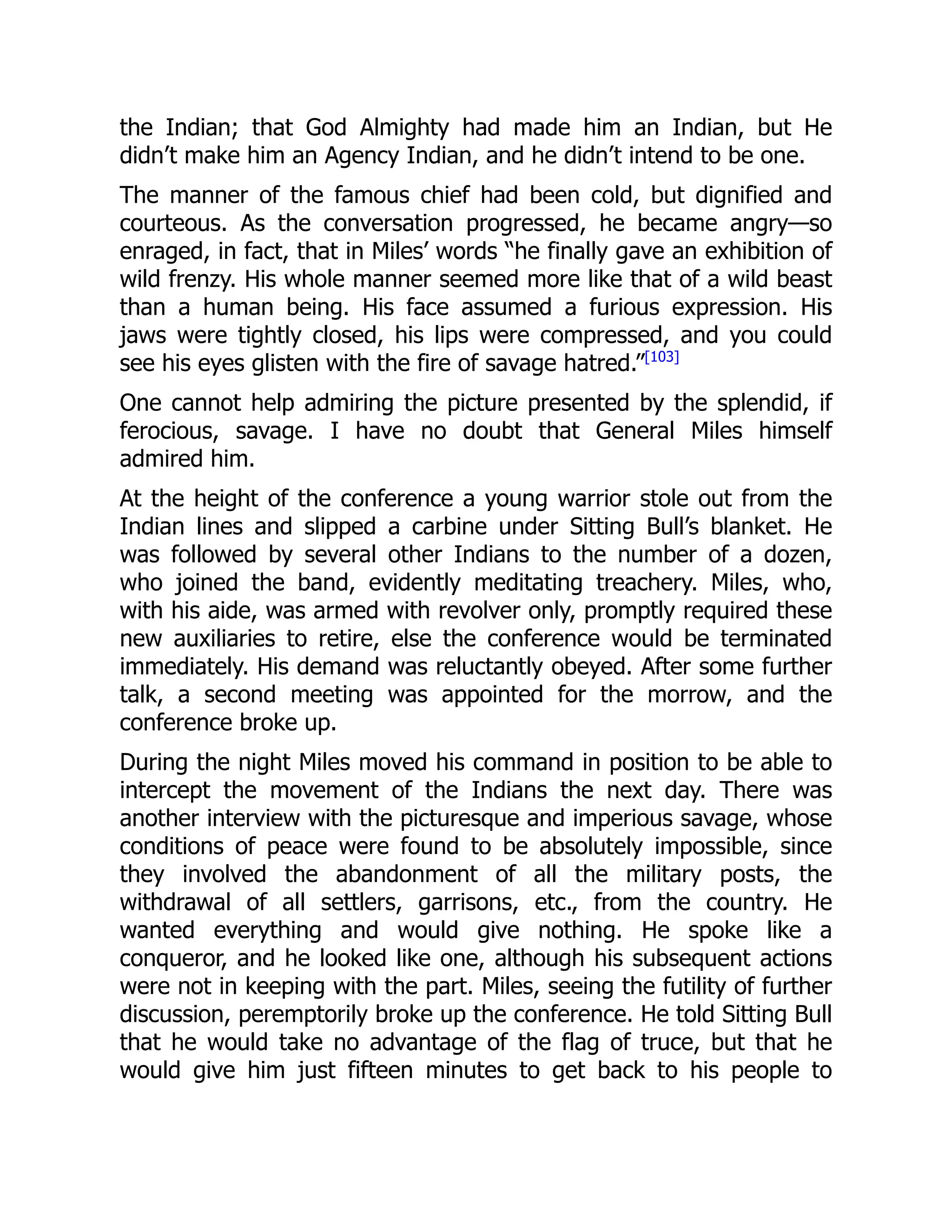 the Indian; that God Almighty had made him an Indian, but He
didn’t make him an Agency Indian, and he didn’t intend to be one.
The manner of the famous chief had been cold, but dignified and
courteous. As the conversation progressed, he became angry—so
enraged, in fact, that in Miles’ words “he finally gave an exhibition of
wild frenzy. His whole manner seemed more like that of a wild beast
than a human being. His face assumed a furious expression. His
jaws were tightly closed, his lips were compressed, and you could
see his eyes glisten with the fire of savage hatred.”[103]
One cannot help admiring the picture presented by the splendid, if
ferocious, savage. I have no doubt that General Miles himself
admired him.
At the height of the conference a young warrior stole out from the
Indian lines and slipped a carbine under Sitting Bull’s blanket. He
was followed by several other Indians to the number of a dozen,
who joined the band, evidently meditating treachery. Miles, who,
with his aide, was armed with revolver only, promptly required these
new auxiliaries to retire, else the conference would be terminated
immediately. His demand was reluctantly obeyed. After some further
talk, a second meeting was appointed for the morrow, and the
conference broke up.
During the night Miles moved his command in position to be able to
intercept the movement of the Indians the next day. There was
another interview with the picturesque and imperious savage, whose
conditions of peace were found to be absolutely impossible, since
they involved the abandonment of all the military posts, the
withdrawal of all settlers, garrisons, etc., from the country. He
wanted everything and would give nothing. He spoke like a
conqueror, and he looked like one, although his subsequent actions
were not in keeping with the part. Miles, seeing the futility of further
discussion, peremptorily broke up the conference. He told Sitting Bull
that he would take no advantage of the flag of truce, but that he
would give him just fifteen minutes to get back to his people to
 