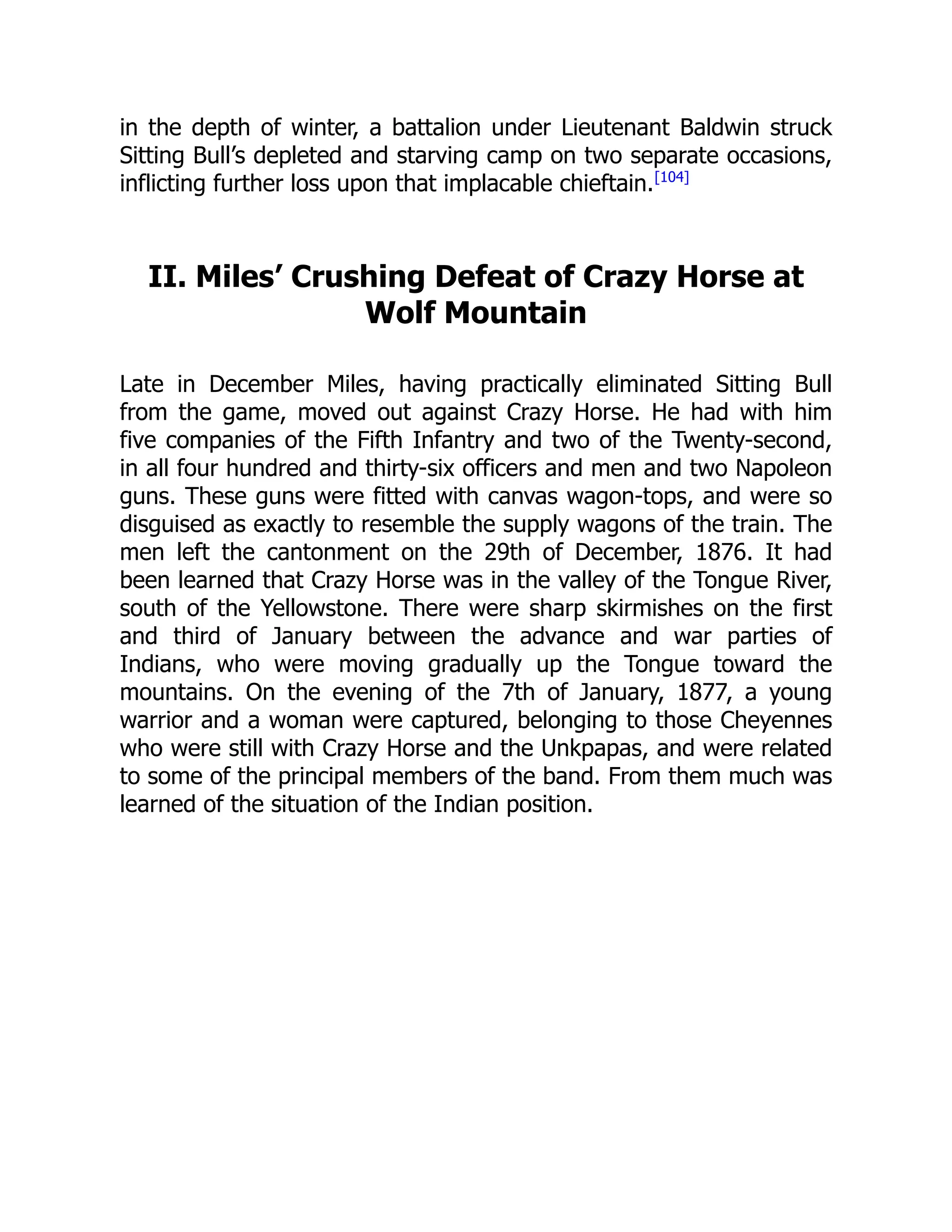 in the depth of winter, a battalion under Lieutenant Baldwin struck
Sitting Bull’s depleted and starving camp on two separate occasions,
inflicting further loss upon that implacable chieftain.[104]
II. Miles’ Crushing Defeat of Crazy Horse at
Wolf Mountain
Late in December Miles, having practically eliminated Sitting Bull
from the game, moved out against Crazy Horse. He had with him
five companies of the Fifth Infantry and two of the Twenty-second,
in all four hundred and thirty-six officers and men and two Napoleon
guns. These guns were fitted with canvas wagon-tops, and were so
disguised as exactly to resemble the supply wagons of the train. The
men left the cantonment on the 29th of December, 1876. It had
been learned that Crazy Horse was in the valley of the Tongue River,
south of the Yellowstone. There were sharp skirmishes on the first
and third of January between the advance and war parties of
Indians, who were moving gradually up the Tongue toward the
mountains. On the evening of the 7th of January, 1877, a young
warrior and a woman were captured, belonging to those Cheyennes
who were still with Crazy Horse and the Unkpapas, and were related
to some of the principal members of the band. From them much was
learned of the situation of the Indian position.
 