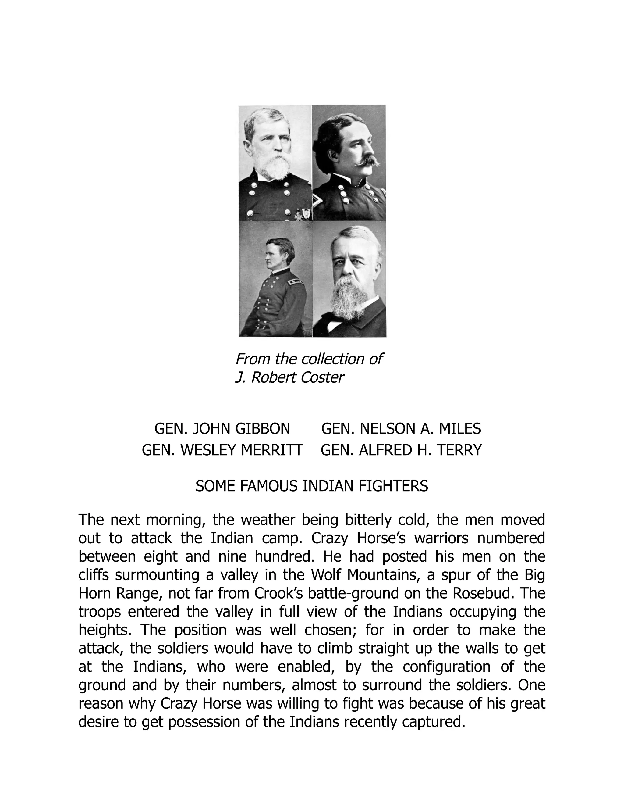 From the collection of
J. Robert Coster
GEN. JOHN GIBBON GEN. NELSON A. MILES
GEN. WESLEY MERRITT GEN. ALFRED H. TERRY
SOME FAMOUS INDIAN FIGHTERS
The next morning, the weather being bitterly cold, the men moved
out to attack the Indian camp. Crazy Horse’s warriors numbered
between eight and nine hundred. He had posted his men on the
cliffs surmounting a valley in the Wolf Mountains, a spur of the Big
Horn Range, not far from Crook’s battle-ground on the Rosebud. The
troops entered the valley in full view of the Indians occupying the
heights. The position was well chosen; for in order to make the
attack, the soldiers would have to climb straight up the walls to get
at the Indians, who were enabled, by the configuration of the
ground and by their numbers, almost to surround the soldiers. One
reason why Crazy Horse was willing to fight was because of his great
desire to get possession of the Indians recently captured.
 
