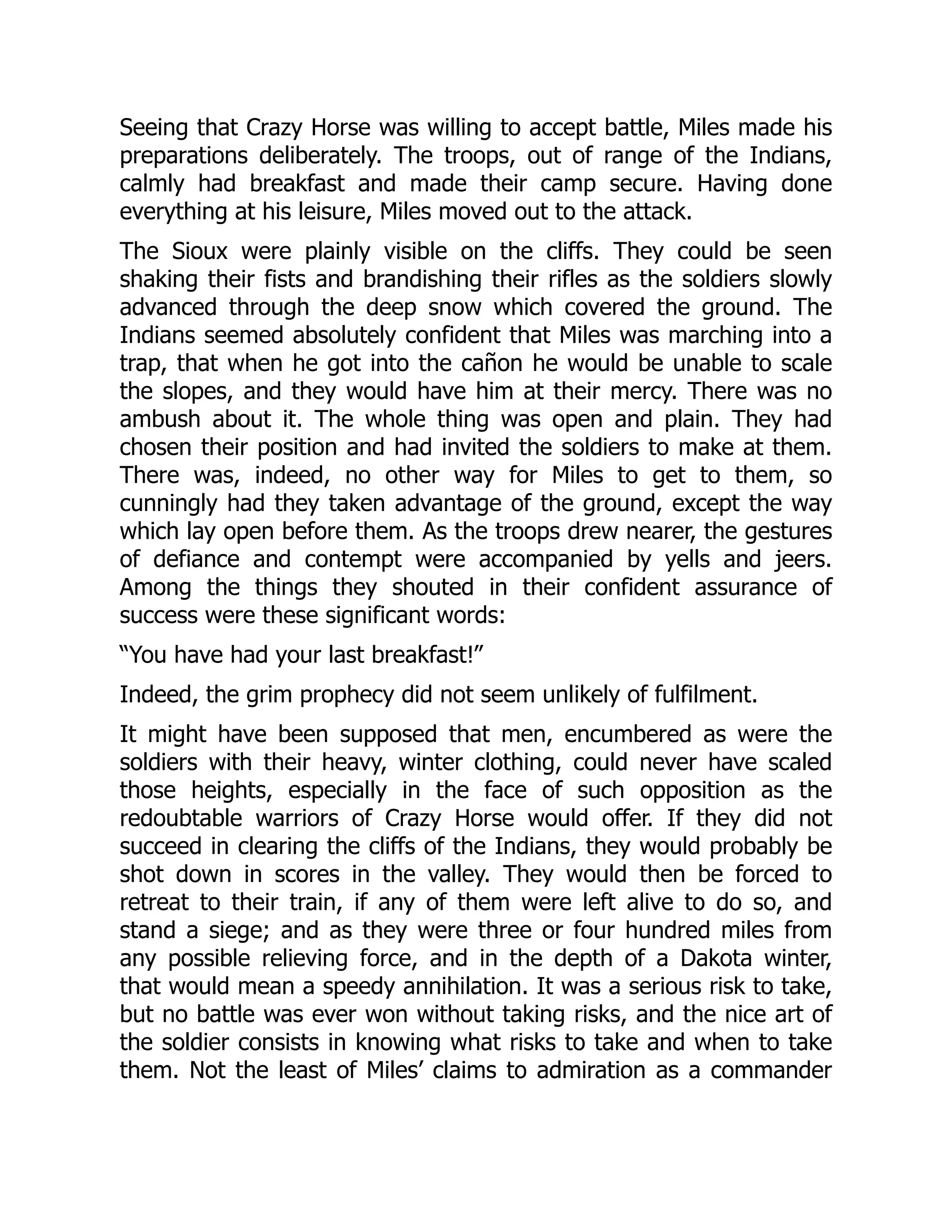 Seeing that Crazy Horse was willing to accept battle, Miles made his
preparations deliberately. The troops, out of range of the Indians,
calmly had breakfast and made their camp secure. Having done
everything at his leisure, Miles moved out to the attack.
The Sioux were plainly visible on the cliffs. They could be seen
shaking their fists and brandishing their rifles as the soldiers slowly
advanced through the deep snow which covered the ground. The
Indians seemed absolutely confident that Miles was marching into a
trap, that when he got into the cañon he would be unable to scale
the slopes, and they would have him at their mercy. There was no
ambush about it. The whole thing was open and plain. They had
chosen their position and had invited the soldiers to make at them.
There was, indeed, no other way for Miles to get to them, so
cunningly had they taken advantage of the ground, except the way
which lay open before them. As the troops drew nearer, the gestures
of defiance and contempt were accompanied by yells and jeers.
Among the things they shouted in their confident assurance of
success were these significant words:
“You have had your last breakfast!”
Indeed, the grim prophecy did not seem unlikely of fulfilment.
It might have been supposed that men, encumbered as were the
soldiers with their heavy, winter clothing, could never have scaled
those heights, especially in the face of such opposition as the
redoubtable warriors of Crazy Horse would offer. If they did not
succeed in clearing the cliffs of the Indians, they would probably be
shot down in scores in the valley. They would then be forced to
retreat to their train, if any of them were left alive to do so, and
stand a siege; and as they were three or four hundred miles from
any possible relieving force, and in the depth of a Dakota winter,
that would mean a speedy annihilation. It was a serious risk to take,
but no battle was ever won without taking risks, and the nice art of
the soldier consists in knowing what risks to take and when to take
them. Not the least of Miles’ claims to admiration as a commander
 