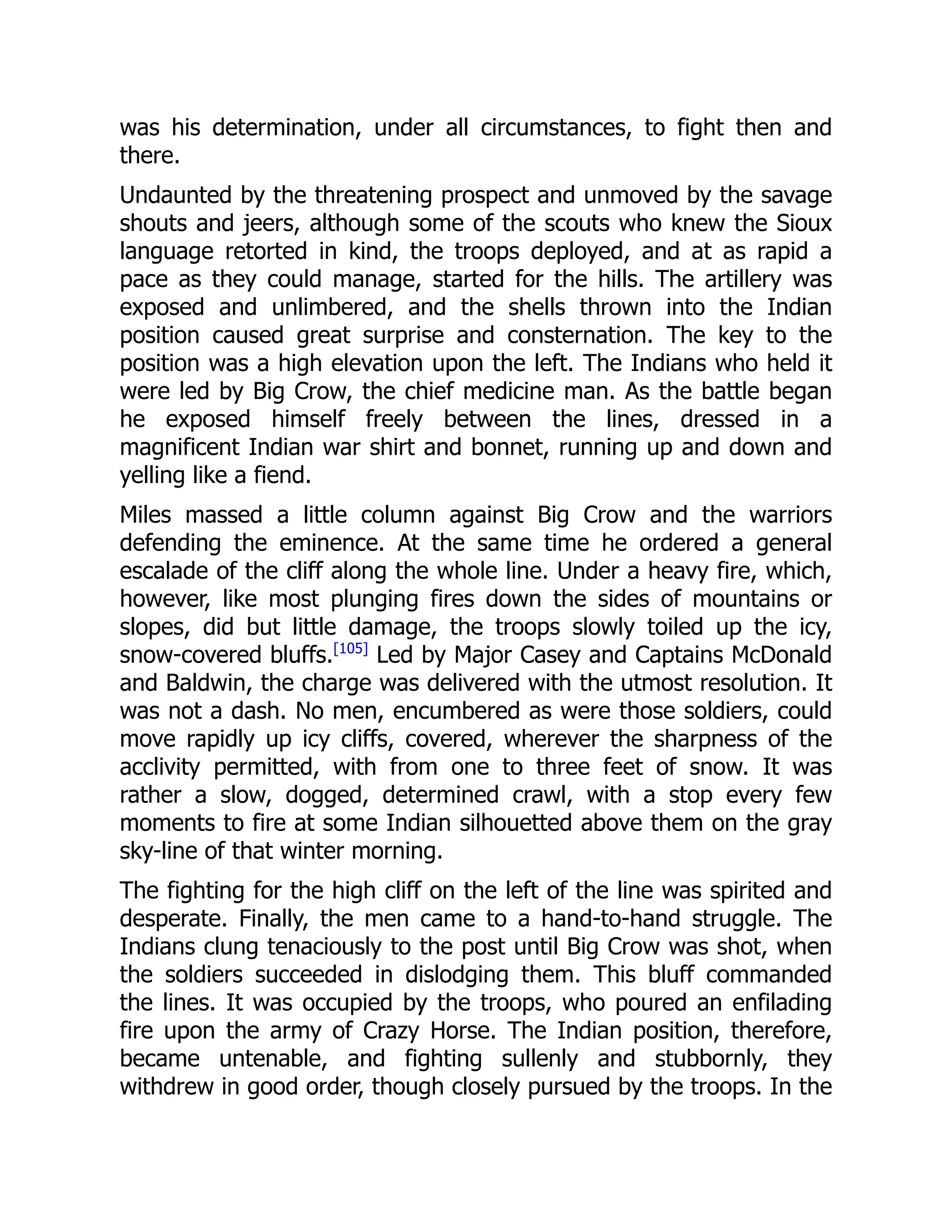 was his determination, under all circumstances, to fight then and
there.
Undaunted by the threatening prospect and unmoved by the savage
shouts and jeers, although some of the scouts who knew the Sioux
language retorted in kind, the troops deployed, and at as rapid a
pace as they could manage, started for the hills. The artillery was
exposed and unlimbered, and the shells thrown into the Indian
position caused great surprise and consternation. The key to the
position was a high elevation upon the left. The Indians who held it
were led by Big Crow, the chief medicine man. As the battle began
he exposed himself freely between the lines, dressed in a
magnificent Indian war shirt and bonnet, running up and down and
yelling like a fiend.
Miles massed a little column against Big Crow and the warriors
defending the eminence. At the same time he ordered a general
escalade of the cliff along the whole line. Under a heavy fire, which,
however, like most plunging fires down the sides of mountains or
slopes, did but little damage, the troops slowly toiled up the icy,
snow-covered bluffs.[105]
Led by Major Casey and Captains McDonald
and Baldwin, the charge was delivered with the utmost resolution. It
was not a dash. No men, encumbered as were those soldiers, could
move rapidly up icy cliffs, covered, wherever the sharpness of the
acclivity permitted, with from one to three feet of snow. It was
rather a slow, dogged, determined crawl, with a stop every few
moments to fire at some Indian silhouetted above them on the gray
sky-line of that winter morning.
The fighting for the high cliff on the left of the line was spirited and
desperate. Finally, the men came to a hand-to-hand struggle. The
Indians clung tenaciously to the post until Big Crow was shot, when
the soldiers succeeded in dislodging them. This bluff commanded
the lines. It was occupied by the troops, who poured an enfilading
fire upon the army of Crazy Horse. The Indian position, therefore,
became untenable, and fighting sullenly and stubbornly, they
withdrew in good order, though closely pursued by the troops. In the
 