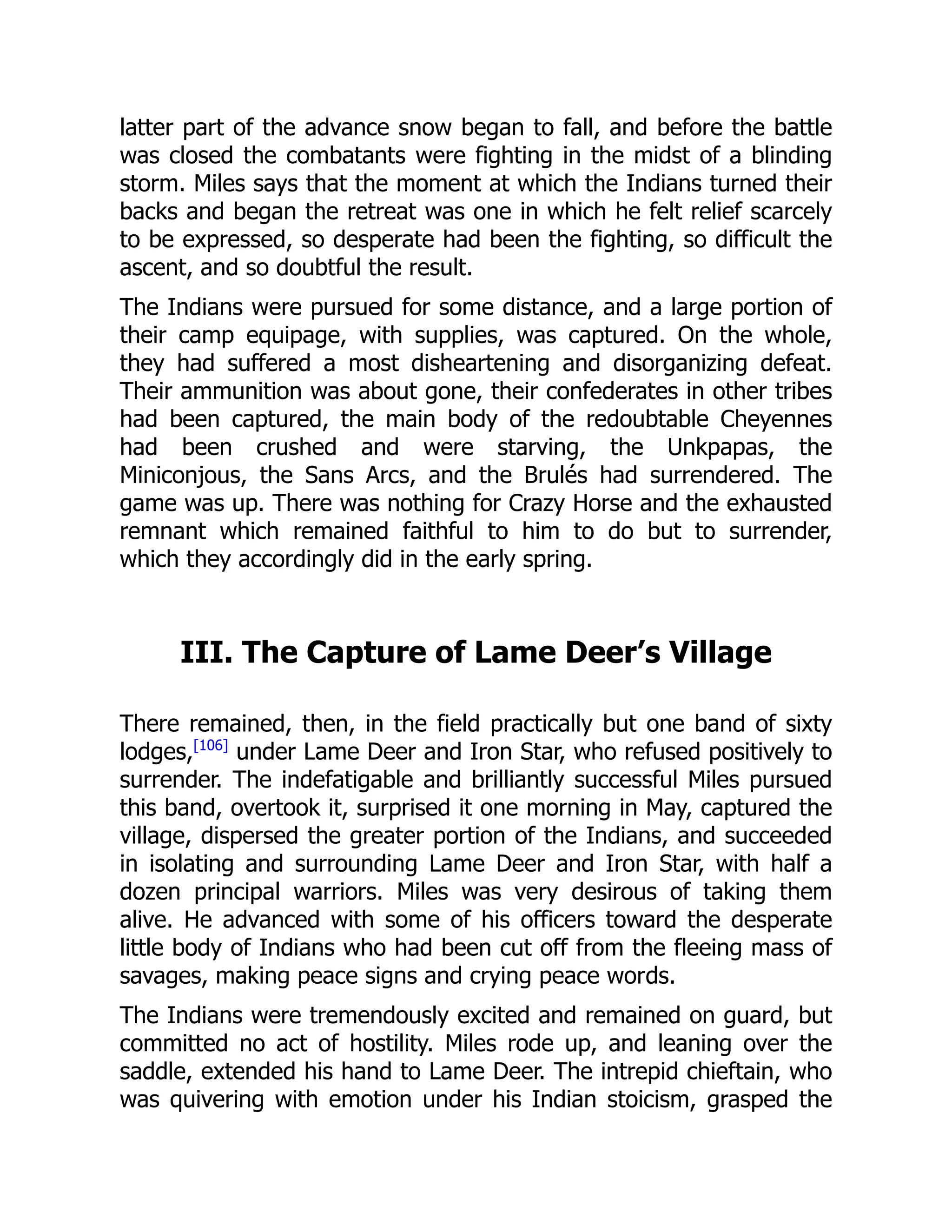 latter part of the advance snow began to fall, and before the battle
was closed the combatants were fighting in the midst of a blinding
storm. Miles says that the moment at which the Indians turned their
backs and began the retreat was one in which he felt relief scarcely
to be expressed, so desperate had been the fighting, so difficult the
ascent, and so doubtful the result.
The Indians were pursued for some distance, and a large portion of
their camp equipage, with supplies, was captured. On the whole,
they had suffered a most disheartening and disorganizing defeat.
Their ammunition was about gone, their confederates in other tribes
had been captured, the main body of the redoubtable Cheyennes
had been crushed and were starving, the Unkpapas, the
Miniconjous, the Sans Arcs, and the Brulés had surrendered. The
game was up. There was nothing for Crazy Horse and the exhausted
remnant which remained faithful to him to do but to surrender,
which they accordingly did in the early spring.
III. The Capture of Lame Deer’s Village
There remained, then, in the field practically but one band of sixty
lodges,[106]
under Lame Deer and Iron Star, who refused positively to
surrender. The indefatigable and brilliantly successful Miles pursued
this band, overtook it, surprised it one morning in May, captured the
village, dispersed the greater portion of the Indians, and succeeded
in isolating and surrounding Lame Deer and Iron Star, with half a
dozen principal warriors. Miles was very desirous of taking them
alive. He advanced with some of his officers toward the desperate
little body of Indians who had been cut off from the fleeing mass of
savages, making peace signs and crying peace words.
The Indians were tremendously excited and remained on guard, but
committed no act of hostility. Miles rode up, and leaning over the
saddle, extended his hand to Lame Deer. The intrepid chieftain, who
was quivering with emotion under his Indian stoicism, grasped the
 