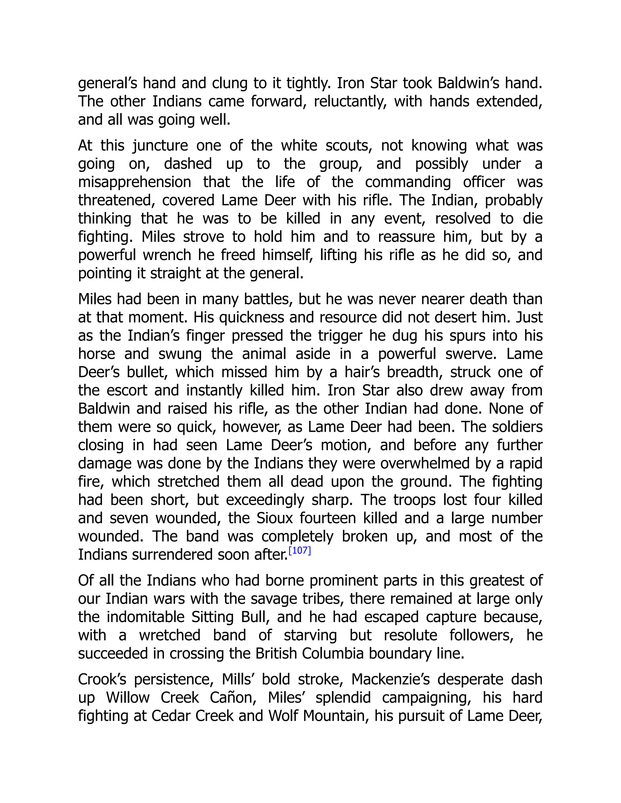 general’s hand and clung to it tightly. Iron Star took Baldwin’s hand.
The other Indians came forward, reluctantly, with hands extended,
and all was going well.
At this juncture one of the white scouts, not knowing what was
going on, dashed up to the group, and possibly under a
misapprehension that the life of the commanding officer was
threatened, covered Lame Deer with his rifle. The Indian, probably
thinking that he was to be killed in any event, resolved to die
fighting. Miles strove to hold him and to reassure him, but by a
powerful wrench he freed himself, lifting his rifle as he did so, and
pointing it straight at the general.
Miles had been in many battles, but he was never nearer death than
at that moment. His quickness and resource did not desert him. Just
as the Indian’s finger pressed the trigger he dug his spurs into his
horse and swung the animal aside in a powerful swerve. Lame
Deer’s bullet, which missed him by a hair’s breadth, struck one of
the escort and instantly killed him. Iron Star also drew away from
Baldwin and raised his rifle, as the other Indian had done. None of
them were so quick, however, as Lame Deer had been. The soldiers
closing in had seen Lame Deer’s motion, and before any further
damage was done by the Indians they were overwhelmed by a rapid
fire, which stretched them all dead upon the ground. The fighting
had been short, but exceedingly sharp. The troops lost four killed
and seven wounded, the Sioux fourteen killed and a large number
wounded. The band was completely broken up, and most of the
Indians surrendered soon after.[107]
Of all the Indians who had borne prominent parts in this greatest of
our Indian wars with the savage tribes, there remained at large only
the indomitable Sitting Bull, and he had escaped capture because,
with a wretched band of starving but resolute followers, he
succeeded in crossing the British Columbia boundary line.
Crook’s persistence, Mills’ bold stroke, Mackenzie’s desperate dash
up Willow Creek Cañon, Miles’ splendid campaigning, his hard
fighting at Cedar Creek and Wolf Mountain, his pursuit of Lame Deer,
 