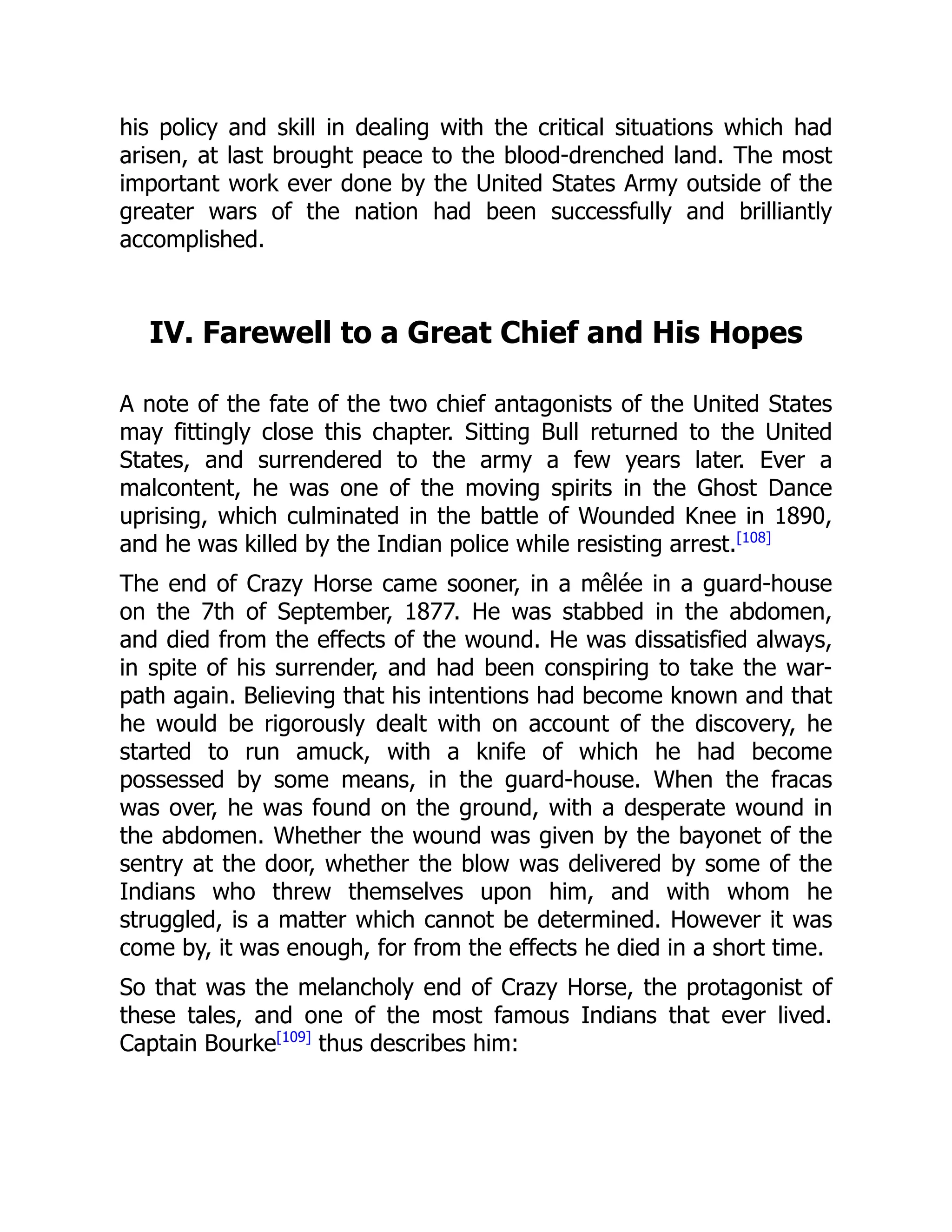 his policy and skill in dealing with the critical situations which had
arisen, at last brought peace to the blood-drenched land. The most
important work ever done by the United States Army outside of the
greater wars of the nation had been successfully and brilliantly
accomplished.
IV. Farewell to a Great Chief and His Hopes
A note of the fate of the two chief antagonists of the United States
may fittingly close this chapter. Sitting Bull returned to the United
States, and surrendered to the army a few years later. Ever a
malcontent, he was one of the moving spirits in the Ghost Dance
uprising, which culminated in the battle of Wounded Knee in 1890,
and he was killed by the Indian police while resisting arrest.[108]
The end of Crazy Horse came sooner, in a mêlée in a guard-house
on the 7th of September, 1877. He was stabbed in the abdomen,
and died from the effects of the wound. He was dissatisfied always,
in spite of his surrender, and had been conspiring to take the war-
path again. Believing that his intentions had become known and that
he would be rigorously dealt with on account of the discovery, he
started to run amuck, with a knife of which he had become
possessed by some means, in the guard-house. When the fracas
was over, he was found on the ground, with a desperate wound in
the abdomen. Whether the wound was given by the bayonet of the
sentry at the door, whether the blow was delivered by some of the
Indians who threw themselves upon him, and with whom he
struggled, is a matter which cannot be determined. However it was
come by, it was enough, for from the effects he died in a short time.
So that was the melancholy end of Crazy Horse, the protagonist of
these tales, and one of the most famous Indians that ever lived.
Captain Bourke[109]
thus describes him:
 