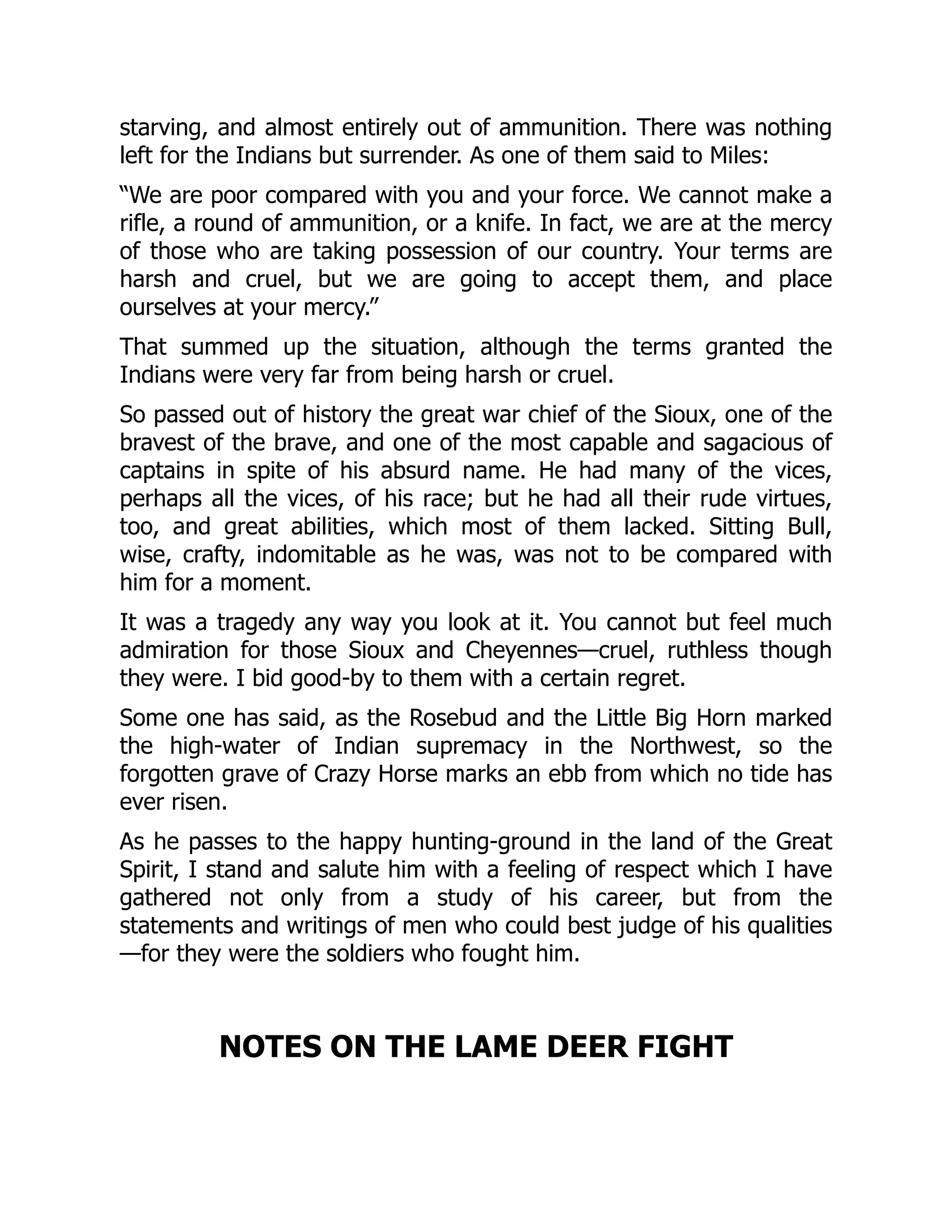 starving, and almost entirely out of ammunition. There was nothing
left for the Indians but surrender. As one of them said to Miles:
“We are poor compared with you and your force. We cannot make a
rifle, a round of ammunition, or a knife. In fact, we are at the mercy
of those who are taking possession of our country. Your terms are
harsh and cruel, but we are going to accept them, and place
ourselves at your mercy.”
That summed up the situation, although the terms granted the
Indians were very far from being harsh or cruel.
So passed out of history the great war chief of the Sioux, one of the
bravest of the brave, and one of the most capable and sagacious of
captains in spite of his absurd name. He had many of the vices,
perhaps all the vices, of his race; but he had all their rude virtues,
too, and great abilities, which most of them lacked. Sitting Bull,
wise, crafty, indomitable as he was, was not to be compared with
him for a moment.
It was a tragedy any way you look at it. You cannot but feel much
admiration for those Sioux and Cheyennes—cruel, ruthless though
they were. I bid good-by to them with a certain regret.
Some one has said, as the Rosebud and the Little Big Horn marked
the high-water of Indian supremacy in the Northwest, so the
forgotten grave of Crazy Horse marks an ebb from which no tide has
ever risen.
As he passes to the happy hunting-ground in the land of the Great
Spirit, I stand and salute him with a feeling of respect which I have
gathered not only from a study of his career, but from the
statements and writings of men who could best judge of his qualities
—for they were the soldiers who fought him.
NOTES ON THE LAME DEER FIGHT
 