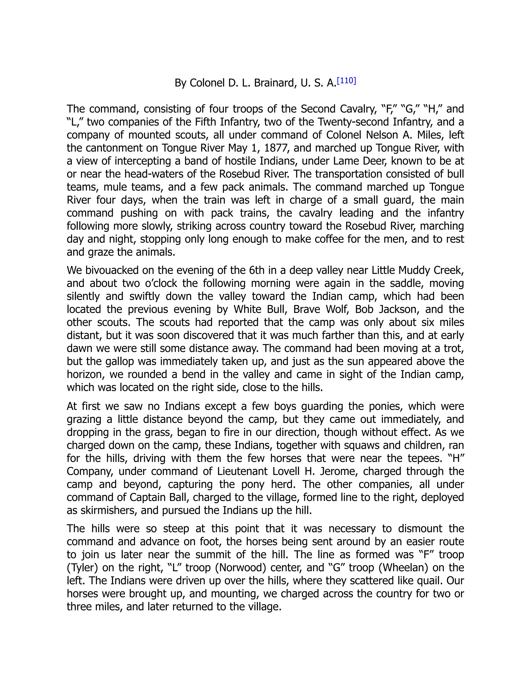 By Colonel D. L. Brainard, U. S. A.[110]
The command, consisting of four troops of the Second Cavalry, “F,” “G,” “H,” and
“L,” two companies of the Fifth Infantry, two of the Twenty-second Infantry, and a
company of mounted scouts, all under command of Colonel Nelson A. Miles, left
the cantonment on Tongue River May 1, 1877, and marched up Tongue River, with
a view of intercepting a band of hostile Indians, under Lame Deer, known to be at
or near the head-waters of the Rosebud River. The transportation consisted of bull
teams, mule teams, and a few pack animals. The command marched up Tongue
River four days, when the train was left in charge of a small guard, the main
command pushing on with pack trains, the cavalry leading and the infantry
following more slowly, striking across country toward the Rosebud River, marching
day and night, stopping only long enough to make coffee for the men, and to rest
and graze the animals.
We bivouacked on the evening of the 6th in a deep valley near Little Muddy Creek,
and about two o’clock the following morning were again in the saddle, moving
silently and swiftly down the valley toward the Indian camp, which had been
located the previous evening by White Bull, Brave Wolf, Bob Jackson, and the
other scouts. The scouts had reported that the camp was only about six miles
distant, but it was soon discovered that it was much farther than this, and at early
dawn we were still some distance away. The command had been moving at a trot,
but the gallop was immediately taken up, and just as the sun appeared above the
horizon, we rounded a bend in the valley and came in sight of the Indian camp,
which was located on the right side, close to the hills.
At first we saw no Indians except a few boys guarding the ponies, which were
grazing a little distance beyond the camp, but they came out immediately, and
dropping in the grass, began to fire in our direction, though without effect. As we
charged down on the camp, these Indians, together with squaws and children, ran
for the hills, driving with them the few horses that were near the tepees. “H”
Company, under command of Lieutenant Lovell H. Jerome, charged through the
camp and beyond, capturing the pony herd. The other companies, all under
command of Captain Ball, charged to the village, formed line to the right, deployed
as skirmishers, and pursued the Indians up the hill.
The hills were so steep at this point that it was necessary to dismount the
command and advance on foot, the horses being sent around by an easier route
to join us later near the summit of the hill. The line as formed was “F” troop
(Tyler) on the right, “L” troop (Norwood) center, and “G” troop (Wheelan) on the
left. The Indians were driven up over the hills, where they scattered like quail. Our
horses were brought up, and mounting, we charged across the country for two or
three miles, and later returned to the village.
 