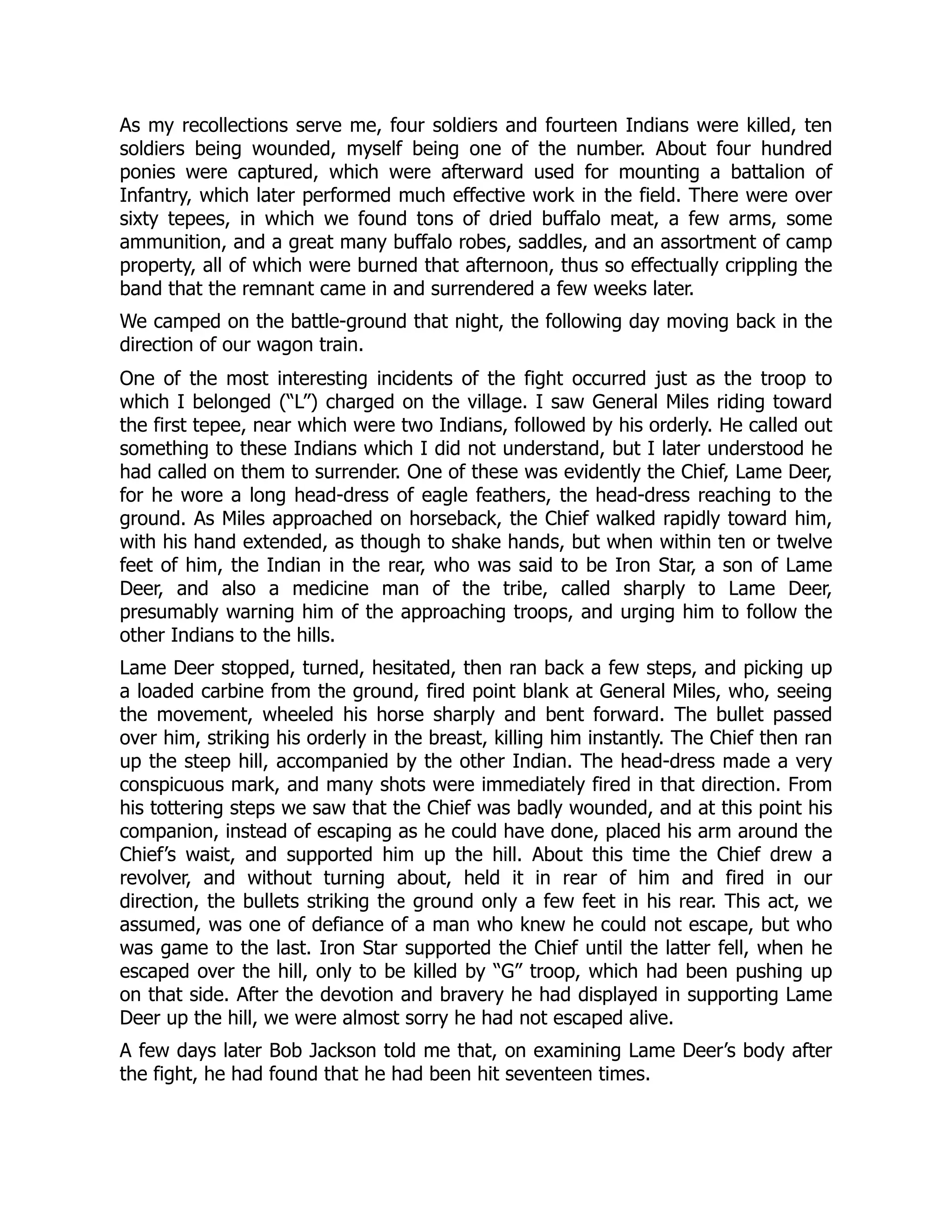 As my recollections serve me, four soldiers and fourteen Indians were killed, ten
soldiers being wounded, myself being one of the number. About four hundred
ponies were captured, which were afterward used for mounting a battalion of
Infantry, which later performed much effective work in the field. There were over
sixty tepees, in which we found tons of dried buffalo meat, a few arms, some
ammunition, and a great many buffalo robes, saddles, and an assortment of camp
property, all of which were burned that afternoon, thus so effectually crippling the
band that the remnant came in and surrendered a few weeks later.
We camped on the battle-ground that night, the following day moving back in the
direction of our wagon train.
One of the most interesting incidents of the fight occurred just as the troop to
which I belonged (“L”) charged on the village. I saw General Miles riding toward
the first tepee, near which were two Indians, followed by his orderly. He called out
something to these Indians which I did not understand, but I later understood he
had called on them to surrender. One of these was evidently the Chief, Lame Deer,
for he wore a long head-dress of eagle feathers, the head-dress reaching to the
ground. As Miles approached on horseback, the Chief walked rapidly toward him,
with his hand extended, as though to shake hands, but when within ten or twelve
feet of him, the Indian in the rear, who was said to be Iron Star, a son of Lame
Deer, and also a medicine man of the tribe, called sharply to Lame Deer,
presumably warning him of the approaching troops, and urging him to follow the
other Indians to the hills.
Lame Deer stopped, turned, hesitated, then ran back a few steps, and picking up
a loaded carbine from the ground, fired point blank at General Miles, who, seeing
the movement, wheeled his horse sharply and bent forward. The bullet passed
over him, striking his orderly in the breast, killing him instantly. The Chief then ran
up the steep hill, accompanied by the other Indian. The head-dress made a very
conspicuous mark, and many shots were immediately fired in that direction. From
his tottering steps we saw that the Chief was badly wounded, and at this point his
companion, instead of escaping as he could have done, placed his arm around the
Chief’s waist, and supported him up the hill. About this time the Chief drew a
revolver, and without turning about, held it in rear of him and fired in our
direction, the bullets striking the ground only a few feet in his rear. This act, we
assumed, was one of defiance of a man who knew he could not escape, but who
was game to the last. Iron Star supported the Chief until the latter fell, when he
escaped over the hill, only to be killed by “G” troop, which had been pushing up
on that side. After the devotion and bravery he had displayed in supporting Lame
Deer up the hill, we were almost sorry he had not escaped alive.
A few days later Bob Jackson told me that, on examining Lame Deer’s body after
the fight, he had found that he had been hit seventeen times.
 