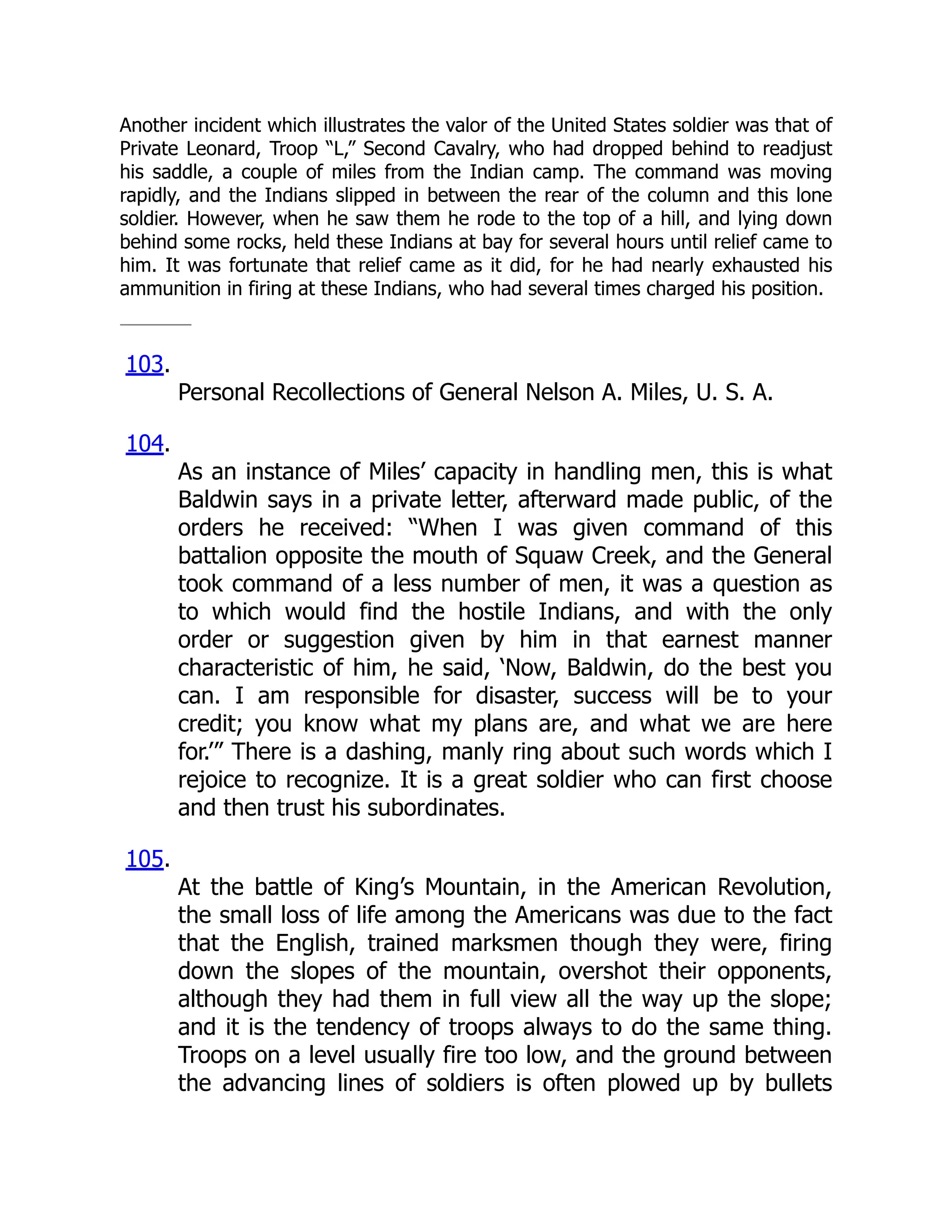 Another incident which illustrates the valor of the United States soldier was that of
Private Leonard, Troop “L,” Second Cavalry, who had dropped behind to readjust
his saddle, a couple of miles from the Indian camp. The command was moving
rapidly, and the Indians slipped in between the rear of the column and this lone
soldier. However, when he saw them he rode to the top of a hill, and lying down
behind some rocks, held these Indians at bay for several hours until relief came to
him. It was fortunate that relief came as it did, for he had nearly exhausted his
ammunition in firing at these Indians, who had several times charged his position.
103.
Personal Recollections of General Nelson A. Miles, U. S. A.
104.
As an instance of Miles’ capacity in handling men, this is what
Baldwin says in a private letter, afterward made public, of the
orders he received: “When I was given command of this
battalion opposite the mouth of Squaw Creek, and the General
took command of a less number of men, it was a question as
to which would find the hostile Indians, and with the only
order or suggestion given by him in that earnest manner
characteristic of him, he said, ‘Now, Baldwin, do the best you
can. I am responsible for disaster, success will be to your
credit; you know what my plans are, and what we are here
for.’” There is a dashing, manly ring about such words which I
rejoice to recognize. It is a great soldier who can first choose
and then trust his subordinates.
105.
At the battle of King’s Mountain, in the American Revolution,
the small loss of life among the Americans was due to the fact
that the English, trained marksmen though they were, firing
down the slopes of the mountain, overshot their opponents,
although they had them in full view all the way up the slope;
and it is the tendency of troops always to do the same thing.
Troops on a level usually fire too low, and the ground between
the advancing lines of soldiers is often plowed up by bullets
 