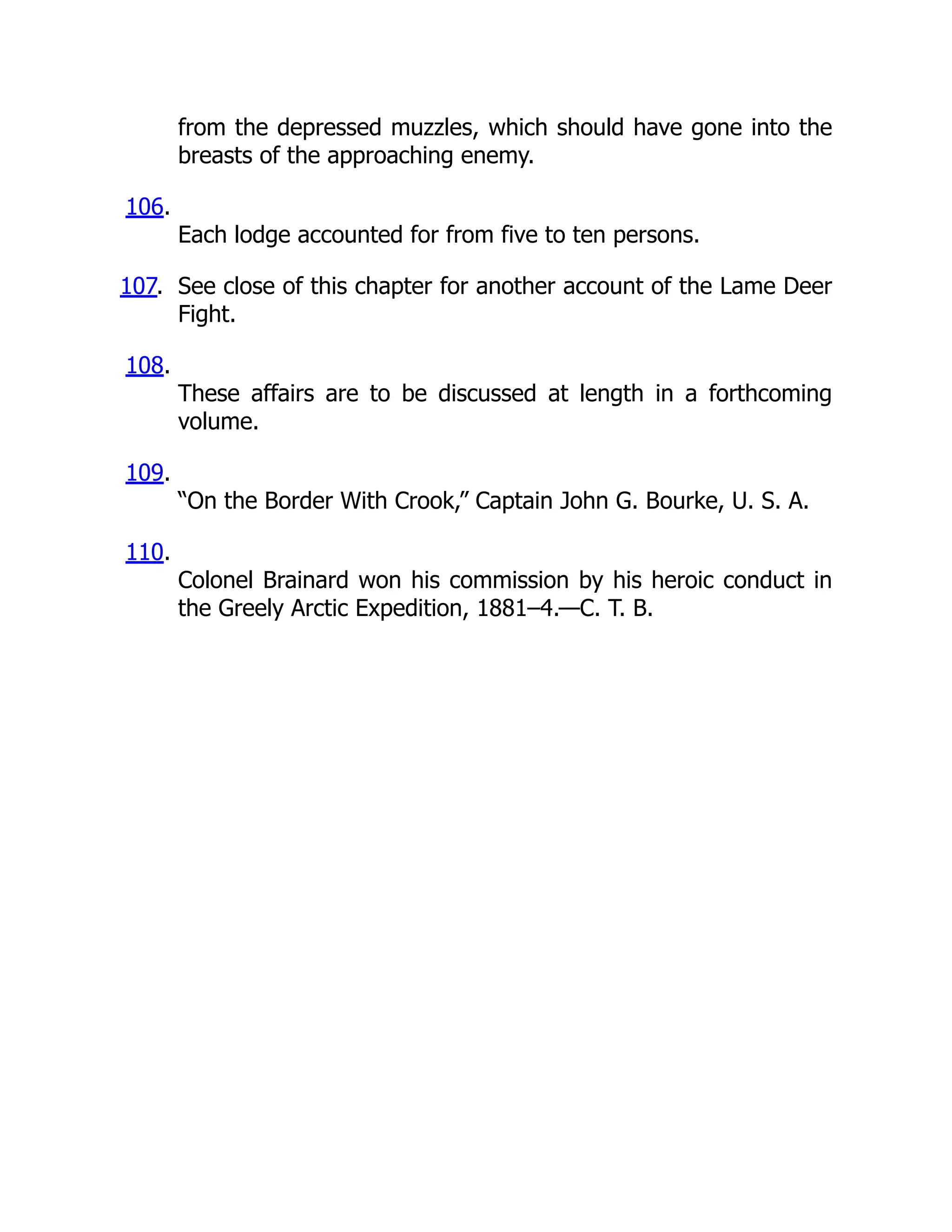 from the depressed muzzles, which should have gone into the
breasts of the approaching enemy.
106.
Each lodge accounted for from five to ten persons.
107. See close of this chapter for another account of the Lame Deer
Fight.
108.
These affairs are to be discussed at length in a forthcoming
volume.
109.
“On the Border With Crook,” Captain John G. Bourke, U. S. A.
110.
Colonel Brainard won his commission by his heroic conduct in
the Greely Arctic Expedition, 1881–4.—C. T. B.
 