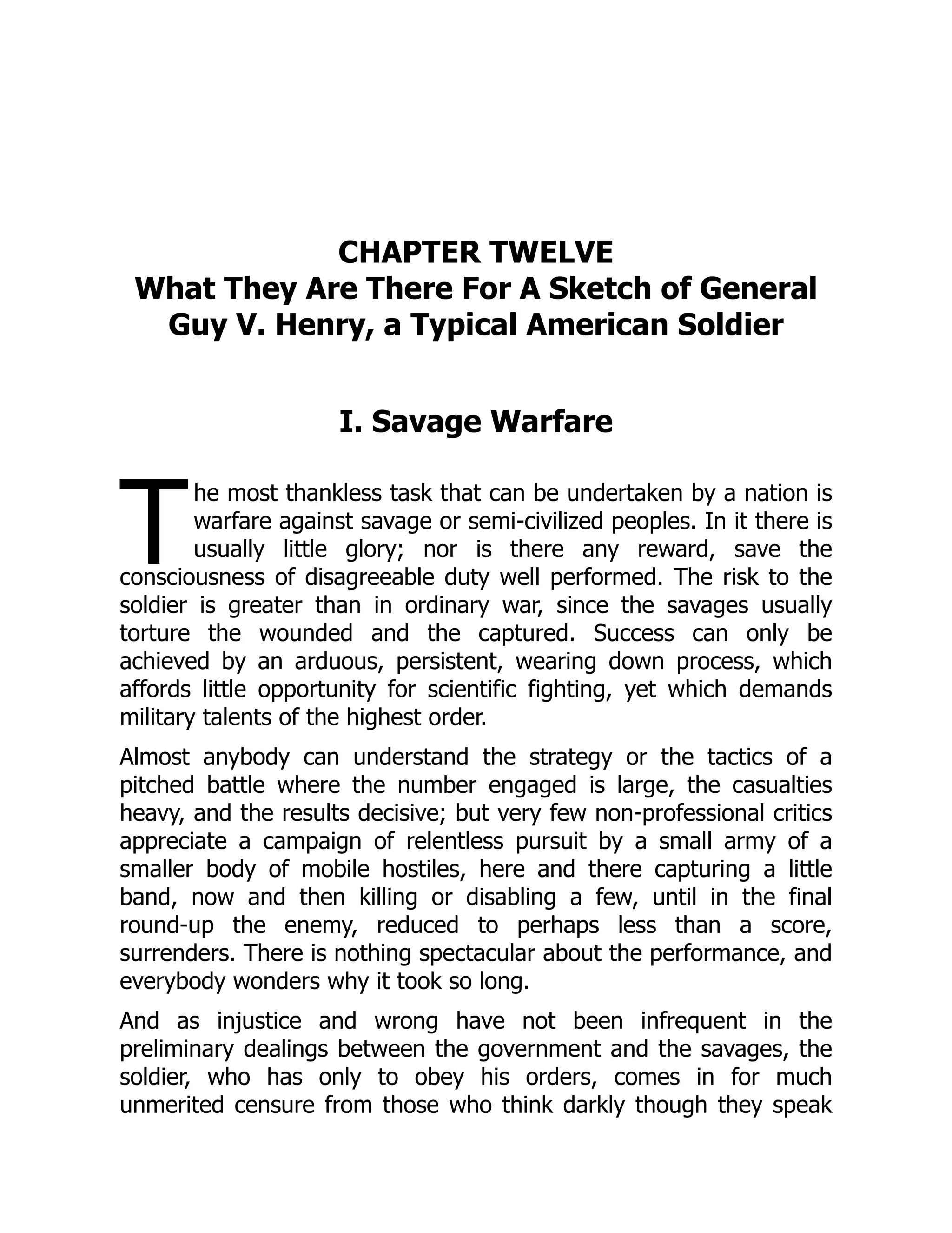T
CHAPTER TWELVE
What They Are There For A Sketch of General
Guy V. Henry, a Typical American Soldier
I. Savage Warfare
he most thankless task that can be undertaken by a nation is
warfare against savage or semi-civilized peoples. In it there is
usually little glory; nor is there any reward, save the
consciousness of disagreeable duty well performed. The risk to the
soldier is greater than in ordinary war, since the savages usually
torture the wounded and the captured. Success can only be
achieved by an arduous, persistent, wearing down process, which
affords little opportunity for scientific fighting, yet which demands
military talents of the highest order.
Almost anybody can understand the strategy or the tactics of a
pitched battle where the number engaged is large, the casualties
heavy, and the results decisive; but very few non-professional critics
appreciate a campaign of relentless pursuit by a small army of a
smaller body of mobile hostiles, here and there capturing a little
band, now and then killing or disabling a few, until in the final
round-up the enemy, reduced to perhaps less than a score,
surrenders. There is nothing spectacular about the performance, and
everybody wonders why it took so long.
And as injustice and wrong have not been infrequent in the
preliminary dealings between the government and the savages, the
soldier, who has only to obey his orders, comes in for much
unmerited censure from those who think darkly though they speak
 