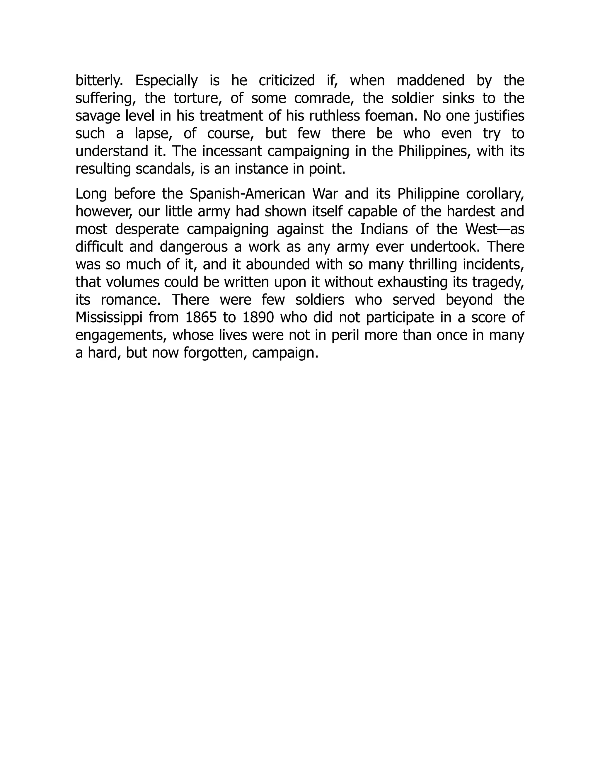 bitterly. Especially is he criticized if, when maddened by the
suffering, the torture, of some comrade, the soldier sinks to the
savage level in his treatment of his ruthless foeman. No one justifies
such a lapse, of course, but few there be who even try to
understand it. The incessant campaigning in the Philippines, with its
resulting scandals, is an instance in point.
Long before the Spanish-American War and its Philippine corollary,
however, our little army had shown itself capable of the hardest and
most desperate campaigning against the Indians of the West—as
difficult and dangerous a work as any army ever undertook. There
was so much of it, and it abounded with so many thrilling incidents,
that volumes could be written upon it without exhausting its tragedy,
its romance. There were few soldiers who served beyond the
Mississippi from 1865 to 1890 who did not participate in a score of
engagements, whose lives were not in peril more than once in many
a hard, but now forgotten, campaign.
 