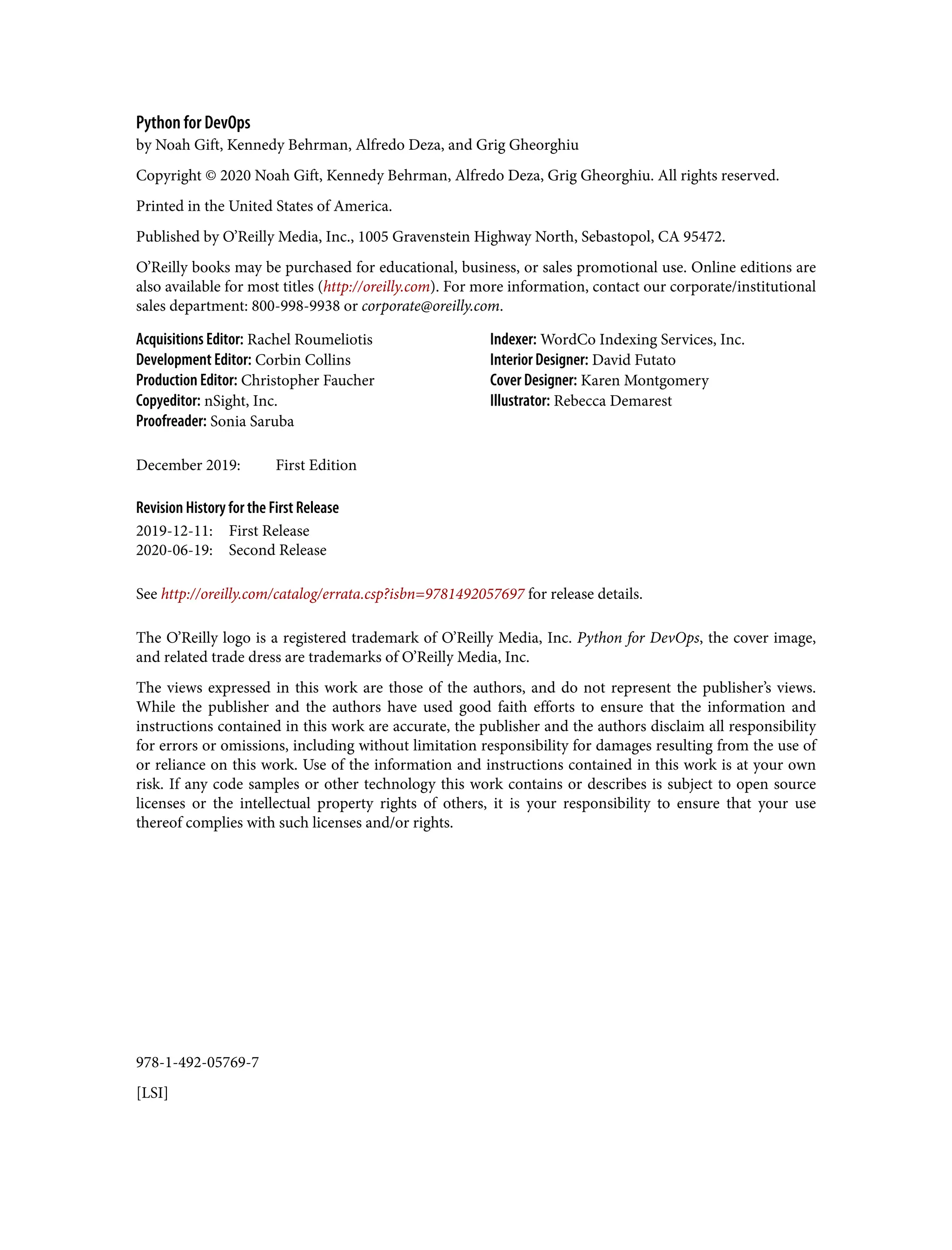978-1-492-05769-7
[LSI]
Python for DevOps
by Noah Gift, Kennedy Behrman, Alfredo Deza, and Grig Gheorghiu
Copyright © 2020 Noah Gift, Kennedy Behrman, Alfredo Deza, Grig Gheorghiu. All rights reserved.
Printed in the United States of America.
Published by O’Reilly Media, Inc., 1005 Gravenstein Highway North, Sebastopol, CA 95472.
O’Reilly books may be purchased for educational, business, or sales promotional use. Online editions are
also available for most titles (http://oreilly.com). For more information, contact our corporate/institutional
sales department: 800-998-9938 or corporate@oreilly.com.
Acquisitions Editor: Rachel Roumeliotis
Development Editor: Corbin Collins
Production Editor: Christopher Faucher
Copyeditor: nSight, Inc.
Proofreader: Sonia Saruba
Indexer: WordCo Indexing Services, Inc.
Interior Designer: David Futato
Cover Designer: Karen Montgomery
Illustrator: Rebecca Demarest
December 2019: First Edition
Revision History for the First Release
2019-12-11: First Release
2020-06-19: Second Release
See http://oreilly.com/catalog/errata.csp?isbn=9781492057697 for release details.
The O’Reilly logo is a registered trademark of O’Reilly Media, Inc. Python for DevOps, the cover image,
and related trade dress are trademarks of O’Reilly Media, Inc.
The views expressed in this work are those of the authors, and do not represent the publisher’s views.
While the publisher and the authors have used good faith efforts to ensure that the information and
instructions contained in this work are accurate, the publisher and the authors disclaim all responsibility
for errors or omissions, including without limitation responsibility for damages resulting from the use of
or reliance on this work. Use of the information and instructions contained in this work is at your own
risk. If any code samples or other technology this work contains or describes is subject to open source
licenses or the intellectual property rights of others, it is your responsibility to ensure that your use
thereof complies with such licenses and/or rights.
 