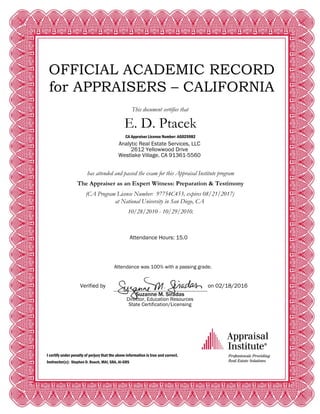 OFFICIAL ACADEMIC RECORD
for APPRAISERS – CALIFORNIA
This document certifies that
E. D. Ptacek
CA Appraiser License Number: AG025982
Analytic Real Estate Services, LLC
2612 Yellowwood Drive
Westlake Village, CA 91361-5560
has attended and passed the exam for this Appraisal Institute program
The Appraiser as an Expert Witness: Preparation & Testimony
(CA Program License Number: 97754C453, expires 08/21/2017)
at National University in San Diego, CA
10/28/2010 - 10/29/2010.
Attendance Hours: 15.0
Attendance was 100% with a passing grade.
Verified by on 02/18/2016
Suzanne M. Siradas
Director, Education Resources
State Certification/Licensing
I certify under penalty of perjury that the above information is true and correct.
Instructor(s): Stephen D. Roach, MAI, SRA, AI-GRS
 