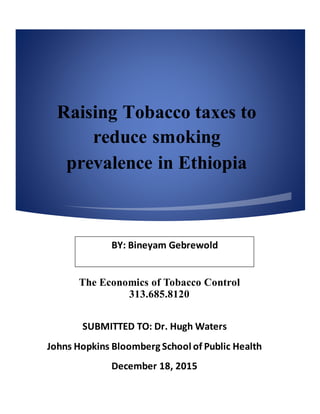 Raising Tobacco taxes to
reduce smoking
prevalence in Ethiopia
The Economics of Tobacco Control
313.685.8120
BY: Bineyam Gebrewold
SUBMITTED TO: Dr. Hugh Waters
Johns Hopkins Bloomberg School of Public Health
December 18, 2015
 