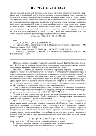 BY 7094 U 2011.02.28
2
причем верхний прижимной диск выполнен в виде патрона с нижним коническим отвер-
стием под установленный в него соосно меньшим основанием вверх и выступающим за
его пределы большим сферическим основанием вниз конический ролик и связан с приво-
дом вращения вокруг лежащей в плоскости ярма вертикальной оси с угловой скоростью
ωp с одновременным качательным движением при повороте симметрично ее в плоскости
ярма вокруг расположенной в центре кривизны сферического торца ролика оси с макси-
мальной угловой скоростью ωк, а отношение максимальной угловой скорости качания ро-
лика симметрично вертикальной оси в плоскости ярма ωк к угловой скорости вращения
нижнего ведущего диска вокруг лежащей в плоскости ярма горизонтальной оси ωu и к уг-
ловой скорости вращения ролика вокруг собственной оси ωр равно
ωк : ωu : ωp = 0,10…0,15 : 20…25 : 55…60.
(56)
1. А.с. СССР 1030147, МПК В 24 В 31/00, 1983.
2. Нарышкин В.Н., Коросташевский Р.В. Подшипники качения: Справочник. - М.:
Машиностроение, 1984. - С. 280.
3. Патент на изобретение РФ 2107110 C1, МПК С 22 С 38/60, H01 F 1/14.
4. Рывкин А.А., Рывкин А.З., Хренов Л.С. Справочник по математике. Изд. 3-е. - М.:
Высшая школа. - С. 199.
Полезная модель относится к чистовой обработке изделий ферроабразивным порош-
ком (ФАП) в магнитном поле и может быть использована в различных отраслях машино-
строения при обработке поверхности роликов подшипников качения.
Известен [1] станок для магнитно-абразивной обработки шариков, содержащий С-
образную станину и магнитную систему, состоящую из проходящего через станину ярма и
электромагнитных катушек, установленных на ведущем и прижимном дисках, первый из
которых связан с приводом вращения вокруг вертикальной оси, а второй - с приводом
возвратно-поступательных перемещений вдоль той же оси, причем на обращенных друг к
другу торцах дисков выполнены канавки полукруглого профиля, а в канавке каждого дис-
ка установлены вставки из диамагнитного материала, которые расположены поочередно
по обе стороны от оси симметрии полукруглого профиля канавки.
Такое устройство не позволяет производить качественную и производительную маг-
нитно-абразивную обработку поверхностей сферических торцов конических роликов сфе-
рических упорных подшипников серии 9039436 ГОСТ 9942-82 [2].
Задачей, которую решает полезная модель, является повышение качества и произво-
дительности магнитно-абразивной обработки поверхностей сферических торцов кониче-
ских роликов сферических упорных подшипников.
Поставленная задача решается с помощью станка для магнитно-абразивной обработки
сферических торцов конических роликов, содержащего С-образную станину и магнитную
систему, состоящую из проходящего через станину ярма и электромагнитных катушек,
установленных на нижнем ведущем и верхнем прижимном дисках, связанных с привода-
ми вращения, где нижний ведущий диск связан с приводом вращения вокруг лежащей в
плоскости ярма горизонтальной оси с угловой скоростью ωu и имеет толщину, равную уд-
военной длине l ролика, и торец в радиальном сечении, выполненный по вогнутой окруж-
ности радиусом
r = {l2
+ [R + 5-(R2
-l2
)0,5
]2
} / 2[R + 5-(R2
-l2
)0,5
],
где r - радиус вогнутой поверхности торца в радиальном сечении;
l - половина толщины нижнего диска, равная длине конического ролика;
R - радиус сферы сферического торца конического ролика,
 
