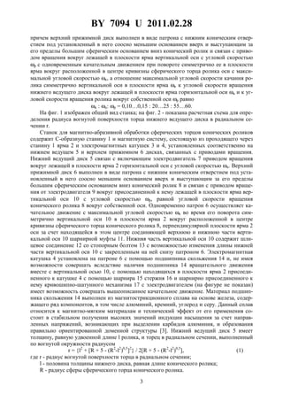 BY 7094 U 2011.02.28
3
причем верхний прижимной диск выполнен в виде патрона с нижним коническим отвер-
стием под установленный в него соосно меньшим основанием вверх и выступающим за
его пределы большим сферическим основанием вниз конический ролик и связан с приво-
дом вращения вокруг лежащей в плоскости ярма вертикальной оси с угловой скоростью
ωp с одновременным качательным движением при повороте симметрично ее в плоскости
ярма вокруг расположенной в центре кривизны сферического торца ролика оси с макси-
мальной угловой скоростью ωк, а отношение максимальной угловой скорости качания ро-
лика симметрично вертикальной оси в плоскости ярма ωк к угловой скорости вращения
нижнего ведущего диска вокруг лежащей в плоскости ярма горизонтальной оси ωu и к уг-
ловой скорости вращения ролика вокруг собственной оси ωp равно
ωк : ωu: ωp = 0,10…0,15 : 20…25 : 55…60.
На фиг. 1 изображен общий вид станка; на фиг. 2 - показана расчетная схема для опре-
деления радиуса вогнутой поверхности торца нижнего ведущего диска в радиальном се-
чении r.
Станок для магнитно-абразивной обработки сферических торцов конических роликов
содержит С-образную станину 1 и магнитную систему, состоящую из проходящего через
станину 1 ярма 2 и электромагнитных катушек 3 и 4, установленных соответственно на
нижнем ведущем 5 и верхнем прижимном 6 дисках, связанных с приводами вращения.
Нижний ведущий диск 5 связан с включающим электродвигатель 7 приводом вращения
вокруг лежащей в плоскости ярма 2 горизонтальной оси с угловой скоростью ωu. Верхний
прижимной диск 6 выполнен в виде патрона с нижним коническим отверстием под уста-
новленный в него соосно меньшим основанием вверх и выступающим за его пределы
большим сферическим основанием вниз конический ролик 8 и связан с приводом враще-
ния от электродвигателя 9 вокруг присоединенной к нему лежащей в плоскости ярма вер-
тикальной оси 10 с угловой скоростью ωp, равной угловой скорости вращения
конического ролика 8 вокруг собственной оси. Одновременно патрон 6 осуществляет ка-
чательное движение с максимальной угловой скоростью ωк во время его поворота сим-
метрично вертикальной оси 10 в плоскости ярма 2 вокруг расположенной в центре
кривизны сферического торца конического ролика 8, перпендикулярной плоскости ярма 2
оси за счет находящейся в этом центре соединяющей верхнюю и нижнюю части верти-
кальной оси 10 шарнирной муфты 11. Нижняя часть вертикальной оси 10 содержит шли-
цевое соединение 12 со стопорным болтом 13 с возможностью изменения длины нижней
части вертикальной оси 10 с закрепленным на ней снизу патроном 6. Электромагнитная
катушка 4 установлена на патроне 6 с помощью подшипника скольжения 14 и, не имея
возможности совершать вследствие наличия подшипника 14 вращательного движения
вместе с вертикальной осью 10, с помощью находящихся в плоскости ярма 2 присоеди-
ненного к катушке 4 с помощью шарнира 15 стержня 16 и шарнирно присоединенного к
нему кривошипно-шатунного механизма 17 с электродвигателем (на фигуре не показан)
имеет возможность совершать вышеописанное качательное движение. Материал подшип-
ника скольжения 14 выполнен из магнитострикционного сплава на основе железа, содер-
жащего ряд компонентов, в том числе алюминий, кремний, углерод и серу. Данный сплав
относится к магнитно-мягким материалам и технический эффект от его применения со-
стоит в стабильном получении высоких значений индукции насыщения за счет направ-
ленных напряжений, возникающих при выделении карбидов алюминия, и образования
правильно ориентированной доменной структуры [3]. Нижний ведущий диск 5 имеет
толщину, равную удвоенной длине l ролика, и торец в радиальном сечении, выполненный
по вогнутой окружности радиусом
r = {l2
+ [R + 5 - (R2
-l2
)0,5
]2
} / 2[R + 5 - (R2
-l2
)0,5
], (1)
где r - радиус вогнутой поверхности торца в радиальном сечении;
l - половина толщины нижнего диска, равная длине конического ролика;
R - радиус сферы сферического торца конического ролика.
 