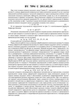 BY 7094 U 2011.02.28
4
При этом толщина нижнего ведущего диска 5 равна 2l - удвоенной длине конического
ролика 8, а между сферической поверхностью торца конического ролика 8 за счет наличия
заявленной величины радиуса r вогнутой поверхности торца в радиальном сечении в вер-
тикальной плоскости симметрии образуется увеличение зазора на 5 мм по сравнению с
минимальным в крайних положениях. Представленная в формуле (1) величина радиуса r
получена в результате решения уравнения (2), где присутствуют определенная по форму-
ле [4], показанная на фиг. 2 разница h между величинами максимального и минимального
радиусов нижнего ведущего диска и половина толщины этого диска l
r = (l2
+h2
) / 2h. (2)
В это уравнение подставляется определенное по фиг. 2 с использованием формулы
Пифагора значение
h = R + 5 - (R2
-l2
)0,5
. (3)
Отношение максимальной угловой скорости качания ролика симметрично вертикаль-
ной оси при повороте в плоскости ярма ωк к угловой скорости вращения нижнего ведуще-
го диска вокруг лежащей в плоскости ярма горизонтальной оси ωu и к угловой скорости
вращения ролика вокруг его оси ωр равно
ωк : ωu: ωp = 0,10…0,15 : 20…25 : 55…60. (4)
Станок работает следующим образом.
Перед началом работы после установки обрабатываемого конического ролика 8 в патрон
6 между сферической поверхностью ролика 8 и торцом нижнего ведущего диска 5 устанавли-
вается с помощью шлицевого соединения 12 и стопорного болта 13 минимальный зазор 1…2
мм и помещается ФАП (на фигуре не показано). Нижний ведущий диск 5 приводится с по-
мощью электродвигателя 7 во вращение вокруг горизонтальной оси, а патрон 6 вместе с ко-
ническим роликом 8 приводится с помощью электродвигателя 9 во вращение вокруг своей
оси и одновременно с помощью кривошипно-шатунного механизма 17 и стержня 16 совер-
шает благодаря вмонтированной в вертикальную ось 10 шарнирной муфте 11 качательное
движение в плоскости ярма вокруг расположенной в центре кривизны сферического торца
ролика 8 оси. Торцевая сферическая поверхность конического ролика 8 плавно и равномерно
обрабатывается ФАП, при этом силы трения и магнитное поле катушек 3 и 4 удерживают ко-
нический ролик 8 в патроне 6. Отношение максимальной угловой скорости качания ролика
симметрично вертикальной оси при повороте в плоскости ярма ωк к угловой скорости враще-
ния нижнего ведущего диска вокруг лежащей в плоскости ярма горизонтальной оси ωu и к
угловой скорости вращения ролика вокруг своей оси ωp, равное
ωк : ωu: ωp = 0,10…0,15 : 20…25 : 55…60,
позволяет устранить неоднородность абразивного воздействия на торец ролика, а наличие
серповидного зазора между сферической поверхностью торца конического ролика 8 и
торцом нижнего ведущего диска 5 обеспечивает подвижность ферроабразивной "щетки"
для нивелирования разницы окружных скоростей точек торца ролика. При этом происхо-
дит процесс самозатачивания абразивных зерен, снижается степень температурного и аб-
разивного воздействия на сферическую поверхность торца, обеспечивается стабильность
качественных характеристик поверхностного слоя торца ролика путем оптимизации глу-
бины резания и уменьшения интенсивности воздействия теплоты, выделяющейся при ре-
зании, от периферии к центру ролика. Имеющее место при работе станка перекрестное
воздействие абразивных зерен обеспечивает высокую степень точности обработки сфери-
ческой поверхности торца ролика путем ее совпадения с траекторией движения абразив-
ных зерен и создания эффекта постоянства процесса резания в отличие от применяемого
прерывистого, приводящего к веерообразной радиальной шероховатости с температурным
ожогом в центре.
 