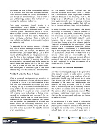 3
berthieves are able to lure unsuspecting victims
to a malicious link that then executes malware.
These malicious links are usually presented to a
user though an e-mail message. This is when a
user unknowingly initiates the malware by ac-
cessing the malicious webserver.
Even more unsettling, though similar, is a
“spear-phishing” attack. Unlike a phishing at-
tack, spear-phishing is a directed attack. Cyber-
criminals gather information about a victim,
which is then used to construct a fraudulent e-
mail intended to trick the victim. Rather than
being obviously nefarious, these e-mails are
very realistic and tailored to the person hackers
are trying to trick.
For example, in the banking industry, a hacker
may use an e-mail message cloaked as a com-
munication from, for example, the Federal De-
posit Insurance Corporation (FDIC). Due to their
nature, phishing attacks are not problematic un-
less the link to the malicious webserver within
the message is clicked. To prevent this within
an organization, personnel need to be trained to
identify false links. Before clicking the link, “hov-
er” over it to see the true URL or, even better,
train employees to manually type in the Web
address they need to access in a Web browser.
Provide IT with the Tools It Needs
While a universal training program aimed at in-
forming all employees of their role in the securi-
ty posture is critical, it is also important to en-
sure that the information technology (IT) team
is staying on top of current advancements in se-
curity and has the resources to minimize vulner-
abilities. Often, IT people are more concerned
with making sure technology is being imple-
mented for productivity, not necessarily for se-
curity. Digital assets vary for every organization,
making specific preventive measures hard to de-
fine. In general, the prevention of attacks and
threats should be consistently audited so that a
specific information security policy can be cre-
ated and carried out within the specific context
of an organization.
As one general example, outdated and un-
patched software applications pose a serious
risk. Cybercriminals often target older outdated
software because of its longevity. That is, the
longer a piece of software is around, the more
time cybercriminals have to develop malware
based on an established exploit that will not
be, or has not yet been, fixed by the developer.
In many industries, including health care, legacy
technology is becoming a serious problem as
an avenue for data theft. Furthermore, preven-
tive measures can get expensive. An organiza-
tion’s IT team or information security team,
however, has a serious leg up on outside
threats—they know where the valuable data is.
Thorough knowledge of an organization’s infra-
structure is a considerable advantage against
outside threats. Consequently, it is worth invest-
ing in the people who know most about it—IT.
The avenues by which data can fall victim to a
remote attack are as innumerable as the
unique software and hardware contexts of com-
panies all over the world. Keeping a team that
is well equipped is a key component of a
strong security posture.
Limit Access to Sensitive Information
An often underanalyzed piece of the preventive
data security puzzle is data access controls.
More simply put, not every employee of an or-
ganization should have full access to all data.
Even in the case of IT, it is recommended that
members of the team use nonprivileged cre-
dentials for daily activities. This is a central
step to minimizing risk as it inherently reduces
the number of access points for data to leave
the confines of an organization’s network. More
privileged credentials mean more credentials
that can be compromised and used to elevate
an external threat.
In line with this, it is also crucial to consider in-
ternal threats. For example, a disgruntled em-
ployee gains access to sensitive data, steals it,
and posts its publicly online. Limiting access to
critical data on an as-needed basis can, in
 