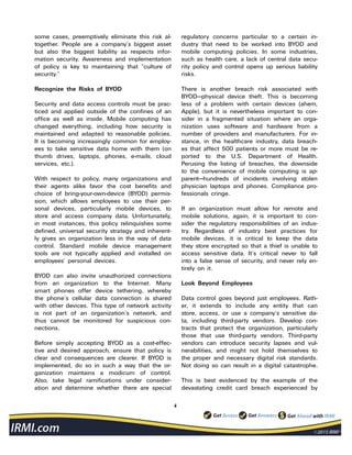 4
some cases, preemptively eliminate this risk al-
together. People are a company’s biggest asset
but also the biggest liability as respects infor-
mation security. Awareness and implementation
of policy is key to maintaining that “culture of
security.”
Recognize the Risks of BYOD
Security and data access controls must be prac-
ticed and applied outside of the confines of an
office as well as inside. Mobile computing has
changed everything, including how security is
maintained and adapted to reasonable policies.
It is becoming increasingly common for employ-
ees to take sensitive data home with them (on
thumb drives, laptops, phones, e-mails, cloud
services, etc.).
With respect to policy, many organizations and
their agents alike favor the cost benefits and
choice of bring-your-own-device (BYOD) permis-
sion, which allows employees to use their per-
sonal devices, particularly mobile devices, to
store and access company data. Unfortunately,
in most instances, this policy relinquishes some
defined, universal security strategy and inherent-
ly gives an organization less in the way of data
control. Standard mobile device management
tools are not typically applied and installed on
employees’ personal devices.
BYOD can also invite unauthorized connections
from an organization to the Internet. Many
smart phones offer device tethering, whereby
the phone’s cellular data connection is shared
with other devices. This type of network activity
is not part of an organization’s network, and
thus cannot be monitored for suspicious con-
nections.
Before simply accepting BYOD as a cost-effec-
tive and desired approach, ensure that policy is
clear and consequences are clearer. If BYOD is
implemented, do so in such a way that the or-
ganization maintains a modicum of control.
Also, take legal ramifications under consider-
ation and determine whether there are special
regulatory concerns particular to a certain in-
dustry that need to be worked into BYOD and
mobile computing policies. In some industries,
such as health care, a lack of central data secu-
rity policy and control opens up serious liability
risks.
There is another breach risk associated with
BYOD—physical device theft. This is becoming
less of a problem with certain devices (ahem,
Apple), but it is nevertheless important to con-
sider in a fragmented situation where an orga-
nization uses software and hardware from a
number of providers and manufacturers. For in-
stance, in the healthcare industry, data breach-
es that affect 500 patients or more must be re-
ported to the U.S. Department of Health.
Perusing the listing of breaches, the downside
to the convenience of mobile computing is ap-
parent—hundreds of incidents involving stolen
physician laptops and phones. Compliance pro-
fessionals cringe.
If an organization must allow for remote and
mobile solutions, again, it is important to con-
sider the regulatory responsibilities of an indus-
try. Regardless of industry best practices for
mobile devices, it is critical to keep the data
they store encrypted so that a thief is unable to
access sensitive data. It’s critical never to fall
into a false sense of security, and never rely en-
tirely on it.
Look Beyond Employees
Data control goes beyond just employees. Rath-
er, it extends to include any entity that can
store, access, or use a company’s sensitive da-
ta, including third-party vendors. Develop con-
tracts that protect the organization, particularly
those that use third-party vendors. Third-party
vendors can introduce security lapses and vul-
nerabilities, and might not hold themselves to
the proper and necessary digital risk standards.
Not doing so can result in a digital catastrophe.
This is best evidenced by the example of the
devastating credit card breach experienced by
 