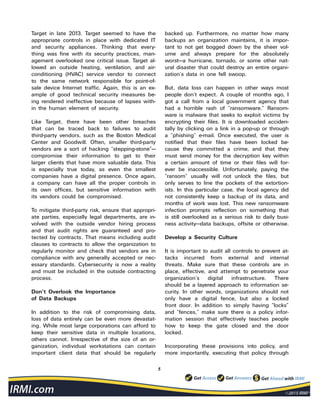5
Target in late 2013. Target seemed to have the
appropriate controls in place with dedicated IT
and security appliances. Thinking that every-
thing was fine with its security practices, man-
agement overlooked one critical issue. Target al-
lowed an outside heating, ventilation, and air-
conditioning (HVAC) service vendor to connect
to the same network responsible for point-of-
sale device Internet traffic. Again, this is an ex-
ample of good technical security measures be-
ing rendered ineffective because of lapses with-
in the human element of security.
Like Target, there have been other breaches
that can be traced back to failures to audit
third-party vendors, such as the Boston Medical
Center and Goodwill. Often, smaller third-party
vendors are a sort of hacking “stepping-stone”—
compromise their information to get to their
larger clients that have more valuable data. This
is especially true today, as even the smallest
companies have a digital presence. Once again,
a company can have all the proper controls in
its own offices, but sensitive information with
its vendors could be compromised.
To mitigate third-party risk, ensure that appropri-
ate parties, especially legal departments, are in-
volved with the outside vendor hiring process
and that audit rights are guaranteed and pro-
tected by contracts. That means including audit
clauses to contracts to allow the organization to
regularly monitor and check that vendors are in
compliance with any generally accepted or nec-
essary standards. Cybersecurity is now a reality
and must be included in the outside contracting
process.
Don’t Overlook the Importance
of Data Backups
In addition to the risk of compromising data,
loss of data entirely can be even more devastat-
ing. While most large corporations can afford to
keep their sensitive data in multiple locations,
others cannot. Irrespective of the size of an or-
ganization, individual workstations can contain
important client data that should be regularly
backed up. Furthermore, no matter how many
backups an organization maintains, it is impor-
tant to not get bogged down by the sheer vol-
ume and always prepare for the absolutely
worst—a hurricane, tornado, or some other nat-
ural disaster that could destroy an entire organi-
zation’s data in one fell swoop.
But, data loss can happen in other ways most
people don’t expect. A couple of months ago, I
got a call from a local government agency that
had a horrible rash of “ransomware.” Ransom-
ware is malware that seeks to exploit victims by
encrypting their files. It is downloaded acciden-
tally by clicking on a link in a pop-up or through
a “phishing” e-mail. Once executed, the user is
notified that their files have been locked be-
cause they committed a crime, and that they
must send money for the decryption key within
a certain amount of time or their files will for-
ever be inaccessible. Unfortunately, paying the
“ransom” usually will not unlock the files, but
only serves to line the pockets of the extortion-
ists. In this particular case, the local agency did
not consistently keep a backup of its data, and
months of work was lost. This new ransomware
infection prompts reflection on something that
is still overlooked as a serious risk to daily busi-
ness activity—data backups, offsite or otherwise.
Develop a Security Culture
It is important to audit all controls to prevent at-
tacks incurred from external and internal
threats. Make sure that these controls are in
place, effective, and attempt to penetrate your
organization’s digital infrastructure. There
should be a layered approach to information se-
curity. In other words, organizations should not
only have a digital fence, but also a locked
front door. In addition to simply having “locks”
and “fences,” make sure there is a policy infor-
mation session that effectively teaches people
how to keep the gate closed and the door
locked.
Incorporating these provisions into policy, and
more importantly, executing that policy through
 