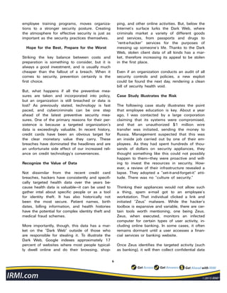 6
employee training programs, moves organiza-
tions to a stronger security posture. Creating
the atmosphere for effective security is just as
important as the security practices themselves.
Hope for the Best, Prepare for the Worst
Striking the key balance between costs and
preparation is something to consider, but it is
always a good investment, and is usually much
cheaper than the fallout of a breach. When it
comes to security, prevention certainly is the
first choice.
But, what happens if all the preventive mea-
sures are taken and incorporated into policy,
but an organization is still breached or data is
lost? As previously stated, technology is fast
paced, and cybercriminals can be one step
ahead of the latest preventive security mea-
sures. One of the primary reasons for their per-
sistence is because a targeted organization’s
data is exceedingly valuable. In recent history,
credit cards have been an obvious target for
the clear monetary value they carry. These
breaches have dominated the headlines and are
an unfortunate side effect of our increased reli-
ance on credit technology’s conveniences.
Recognize the Value of Data
Not dissimilar from the recent credit card
breaches, hackers have consistently and specifi-
cally targeted health data over the years be-
cause health data is valuable—it can be used to
gather intel about specific people or as a tool
for identity theft. It has also historically not
been the most secure. Patient names, birth
dates, billing information, and health histories
have the potential for complex identity theft and
medical fraud schemes.
More importantly, though, this data has a mar-
ket on the “Dark Web” outside of those who
are responsible for stealing it. To illustrate the
Dark Web, Google indexes approximately 17
percent of websites where most people typical-
ly dwell online and do their browsing, shop-
ping, and other online activities. But, below the
Internet’s surface lurks the Dark Web, where
criminals market a variety of different goods
and services, from passports and drugs to
“rent-a-hacker” services for the purposes of
messing up someone’s life. Thanks to the Dark
Web, stolen client data of all kinds has a mar-
ket, therefore increasing its appeal to be stolen
in the first place.
Even if an organization conducts an audit of all
security controls and policies, a new exploit
could be found the next day, rendering a clean
bill of security health void.
Case Study Illustrates the Risk
The following case study illustrates the point
that employee education is key. About a year
ago, I was contacted by a large corporation
claiming that its systems were compromised,
and that an unauthorized $1 million wire
transfer was initiated, sending the money to
Russia. Management suspected that this was
an inside job carried out by one of their em-
ployees. As they had spent hundreds of thou-
sands of dollars on security appliances, they
thought something like this could not possibly
happen to them—they were proactive and will-
ing to invest the resources in security. How-
ever, a review of their infrastructure revealed a
lapse. They adopted a “set-it-and-forget-it” atti-
tude. There was no “culture of security.”
Thinking their appliances would not allow such
a thing, spam e-mail got to an employee’s
workstation. That individual clicked a link and
initiated “Zeus” malware. While the hacker’s
toolbox is expansive and variable, there are cer-
tain tools worth mentioning, one being Zeus.
Zeus, when executed, monitors an infected
computer for certain types of user activity, in-
cluding online banking. In some cases, it often
remains dormant until a user accesses a finan-
cial services or banking website.
Once Zeus identifies the targeted activity (such
as banking), it will then collect confidential data
 