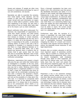 8
threats and malware. IT people are often more
focused on implementing technology for ease of
use and convenience, not security.
Specialists are able to assemble the narrative,
from initial exploit, threat elevation, and the
context of data that was ultimately compro-
mised. Armed with such information, an organi-
zation is better able to prevent a similar attack
from happening in the future, but also have a
clear picture of how to handle other tasks relat-
ed to the breach, such as client notification.
Breach notification often goes undiscussed. Fur-
thermore, the responsibility of organizations to
notify their clients, partners, and other parties
about a breach varies from case to case and
from industry to industry. In certain industries,
federal and state regulations are the rule, but in
others, it is solely up to the discretion of execu-
tives. In responding to the public, or proactively
notifying clients, it’s best to wait until a full in-
vestigation is complete. It is important to know
that there is a huge difference between an in-
fection, or abnormal Web traffic, and a data
breach—just because there is evidence that at-
tackers tried to gain access does not mean
they did so successfully. Moreover, even if hack-
ers steal data, the type of data is central to the
notification proceedings.
Oftentimes, organizations that suspect a breach
will jump the gun and notify their clients before
an investigation is complete. In the end, some-
times nothing serious happened—no confidential
data was lost or stolen. Notifying clients before
knowing there is a legitimate problem is, in and
of itself, a huge risk. Understand that some cli-
ents might not be comfortable continuing busi-
ness with a company that disclosed a breach.
Organizations need to do themselves a favor
and rule out the possibility of a false alarm first.
That said, it is important to incorporate client
notification as part of the defined incident re-
sponse plan. It is always best to be proactive,
but to not unnecessarily inform clients or au-
thorities until it is known that a serious breach
definitively happened.
Once a thorough investigation has been com-
pleted, and in the unfortunate case that person-
ally identifiable information was stolen, it is im-
portant to work closely with legal professionals.
Cybersecurity is very much a legal issue, with
unique legal considerations. As previously allud-
ed to, there are regulatory considerations that
vary greatly between industries and states—for
now. Until there is an overarching federal regu-
lation that applies the same requirements of all
industries, and defines the type of data that
must be stolen to report, the current compli-
ance and digital security laws remains the law,
and it is a patchwork.
Furthermore, even after the narrative of a
breach is assembled, the costs (both tangible
and intangible) are hard to quantify. As such, it
is also worth discussing with legal an invest-
ment in cyberliability insurance. Successfully
mitigating the fallout of a breach and minimiz-
ing related costs requires harmony between ev-
eryone, but especially human resources, IT, and
legal departments.
Similarly, after an incident, education is still the
most important aspect of preventing another
breach. Take an incident or a breach and use it
as a valuable learning opportunity. After a secu-
rity breach investigation, walk employees
through every detail of what happened, pin-
point what the failures were, and, most impor-
tantly, learn from the event and prevent the
same thing from happening again. No one indi-
vidual can be held responsible for a breach in
security; the entire team is responsible.
Conclusion
Preparation is key in any prevention strategy,
and optimal security always starts at the hu-
man level. Best security practices are just that—
practices. Security measures are always a work
in progress and reflect the constant stream of
new technology. It takes time to discover, learn,
and implement the best methods. Ongoing edu-
cation within this “culture of security” is imper-
ative in trying to implement the best possible
 