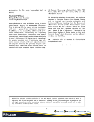 9
procedures. In this case, knowledge truly is
power.
MARK LANTERMAN
ComputerForensic Services
www.compforensics.com
Mark Lanterman is chief technology officer for Com-
puterForensic Services in Minnetonka, Minnesota.
Prior to joining CFS, he was a criminal investigator
with over 11 years of law enforcement experience.
In addition, he has successfully led thousands of fo-
rensic investigations, collaborating and supporting
large legal organizations, corporations and govern-
ment entities, having given expert witness testimony
in over 2,000 matters. Mr. Lanterman is a sought-af-
ter speaker, conducts over 40 continuing legal edu-
cation classes annually, and is an adjunct professor
of computer forensics. He provides frequent com-
mentary about cyber and privacy security issues for
national print and broadcast media, including ABC,
Al Jazeera, Bloomberg, BusinessWeek, CBS, FOX
News, NBC, The New York Times, NPR, and The
Wall Street Journal.
Mr. Lanterman received his bachelor’s and master’s
degrees in Computer Science from Upsala College
and has received many security certifications and
training certificates, including from the Department
of Homeland Security and the National White Collar
Crime Center. He has authored “What You Don’t
Know Can Hurt You: Computer Security for Law-
yers,” Bench & Bar of Minnesota; “Elephant in the
Room—Case Studies of Social Media in Civil and
Criminal Cases,” Next Generation; and the eDiscov-
ery Law and Tech Blog.
Mr. Lanterman can be reached at mlanterman@
compforensics.com.
* * *
Reproduced from the October 2015 issue of The Risk Report. Opinions expressed in this article are those of
the author and are not necessarily held by the author’s employer or IRMI. This content does not purport to pro-
vide legal, accounting, or other professional advice or opinion. If such advice is needed, consult with an attor-
ney, accountant, or other qualified adviser.
 