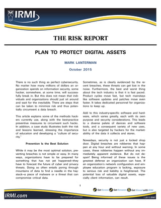 1
Reprinted with permission
THE RISK REPORT
PLAN TO PROTECT DIGITAL ASSETS
MARK LANTERMAN
October 2015
There is no such thing as perfect cybersecurity.
No matter how many millions of dollars an or-
ganization spends on information security, some
hacker, somewhere, at some time, will success-
fully break in. But this does not mean that indi-
viduals and organizations should just sit around
and wait for the inevitable. There are steps that
can be taken to minimize risk and thus poten-
tially circumvent a data breach.
This article explains some of the methods hack-
ers currently use, along with the best-practice
preventive measures to circumvent such hacks.
In addition, a case study illustrates both the risk
and lessons learned, stressing the importance
of education and developing a “culture of secu-
rity.”
Prevention Is the Best Solution
While it may be the most optimal solution, pre-
venting breaches is not simple or easy. In many
ways, organizations have to be prepared for
something that has not yet happened—they
have to forecast the future of cyber and privacy
threats. Doing so often entails poring through
mountains of data to find a needle in the hay-
stack—a piece of malware or a threat that can
compromise critical data.
Sometimes, as is clearly evidenced by the re-
cent breaches, these threats can get lost in the
noise. Furthermore, the best and worst thing
about the tech industry is that it is fast paced.
Product cycles move fast, but tech mainstays
like software updates and patches move even
faster. It takes dedicated personnel for organiza-
tions to keep up.
Add to this industry-specific software and hard-
ware, which varies greatly, each with its own
purpose and security considerations. This leads
to a diverse palate of devices and software
tools, and a consequent variety of new uses,
but is also targeted by hackers for the market-
ability of the data it collects and stores.
Nowadays, security is not just a locked shop
door. Digital breaches are robberies that hap-
pen at any hour and without warning. In some
cases, these robberies happen without any im-
mediately apparent evidence. But do not de-
spair! Being informed of these issues is the
greatest defense an organization can have. If
an organization’s network configuration and em-
ployee education program is lacking, exposure
to serious risk and liability is heightened. The
potential loss of valuable digital assets, espe-
cially client information, can result.
 
