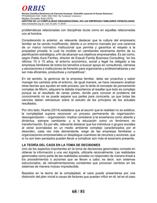 ORBIS
Revista Científica Electrónica de Ciencias Humanas / Scientific e-journal of Human Sciences /
PPX200502ZU1935 / ISSN 1856-1594 / By Fundación Unamuno /
Migdlys González Ávila (2016)
GESTIÓN DE LA COMPLEJIDAD ORGANIZACIONAL EN LAS EMPRESAS FAMILIARES VENEZOLANAS
www.revistaorbis.org.ve / núm 33 (año 11) 56-81
68 / 81
problemáticas relacionadas con disciplinas duras como en aquellas relacionadas
con el hombre.
Considerando lo anterior, es relevante destacar que la cultura del empresario
familiar se ha venido modificando, debido a un entorno marcado por una carencia
de un marco normativo institucional que permita y garantice el respeto a la
propiedad privada; lo cual ha incidido en cambiantes escenarios dentro de su
planificación estratégica, a fin de alcanzar sus objetivos empresariales. Es así como,
según Pablo Aure Fariñez, director de Exaudi Family Business Consulting; “en los
últimos 10 ó 15 años, el entorno económico, social y legal ha obligado a las
empresas familiares de todos los tamaños a buscar apoyo en consultores, cámaras
y asociaciones e instituciones de fomento para organizarse y profesionalizarse y así
ser más eficientes, productivas y competitivas”.
En tal sentido, la gerencia de la empresa familiar, debe ser proactiva y saber
manejar los cambios ante el entorno, de igual manera, se hace necesario analizar
otras teorías que ayuden en este proceso, por lo tanto el concepto de pensamiento
complejo de Morín, adquiere la debida importancia al resaltar que todo es complejo
porque es el resultado de varias partes, donde para conocer el problema del
conocimiento no se puede separar sus partes para conocerla, ya que todas las
ciencias deben retroactuar sobre el estudio de los principios de los actuales
resultados.
Por otro lado, Huerta (2014) establece que al asumir que la realidad no es estática,
la complejidad supone reconocer un proceso permanente de organización-
desorganización – organización; implica considerar a la enseñanza como abierta y
dinámica, siempre cambiante; y a la educación como un fenómeno en
transformación. Es por ello, relevante destacar que los individuos o grupos sociales
al verse acorraladas en un medio ambiente complejo caracterizados por el
desorden, cada vez más demandante, exige de las empresas familiares u
organizaciones empresariales un despliegue cuantioso de recursos y acciones, que
si no son bien pensados pueden llevar a complicar aún más el escenario presente.
LA TEORÍA DEL CAOS EN LA TOMA DE DECISIONES
Uno de los aspectos importantes en la toma de decisiones gerenciales consiste en
obtener la información y una vez lograda, utilizarla racionalmente. Las realidades
gerenciales como parte de las realidades sociales no responden de manera lineal a
los procedimientos o acciones que se llevan a cabo; es decir, son sistemas
estructurados, de retroalimentaciones constantes que provocan cambios en los
sistemas de manera incluso impredecible.
Basados en la teoría de la complejidad, el caos puede presentarse por una
distorsión del plan inicial a causa de factores que puedan influir en él, tal es el caso
 
