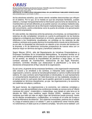 ORBIS
Revista Científica Electrónica de Ciencias Humanas / Scientific e-journal of Human Sciences /
PPX200502ZU1935 / ISSN 1856-1594 / By Fundación Unamuno /
Migdlys González Ávila (2016)
GESTIÓN DE LA COMPLEJIDAD ORGANIZACIONAL EN LAS EMPRESAS FAMILIARES VENEZOLANAS
www.revistaorbis.org.ve / núm 33 (año 11) 56-81
69 / 81
de los atractores extraños, que vienen siendo variables desconocidas que influyen
en el sistema. Por lo que, en la medida en que las empresas familiares, puedan
obtener y manejar transparentemente la información para la toma de decisiones, la
incertidumbre se tornará diferente ya se podrán acercar a la certeza mediante esta,
es por ello, que la obtención de la información mediante bases de datos o por medio
del conocimiento, podría entenderse como la puerta de entrada a la aproximación
del control empresarial.
En este sentido, las relaciones entre las personas y la empresa, se corresponden a
sistemas de alta complejidad, tomando en cuenta la participación de los factores
exógenos y endógenos que interactúan en el mismo, generando nuevos escenarios
diferentes a los inicialmente visualizados; sin embargo en los sistemas de alta
cinética o entropía se le puede disminuir la incertidumbre a través de la información,
es por ello, la necesidad de información en relación a los vínculos del hombre con
la empresa, a fin de determinar horizontes prospectivos de nuevos retos con un
alcance mayor en términos de logros y beneficios colectivos.
Según Marvez (2014), Jefe del Departamento de Iniciativas Emprendedoras y
Empresas Familiares de la Universidad Metropolitana; “la empresa familiar en el
país enfrenta problemas gerenciales como cualquier otra empresa que no lo sea”;
en tal sentido, se destaca la imposibilidad de planificar a largo plazo, en una
contexto saturado de incertidumbre; restricciones de tipo legal, financiero,
cambiario, controles oficiales que obstaculizan la planificación y la toma de
decisiones entorpeciendo el flujo natural de la organización.
Es así como, el gerente de las empresas familiares u otra organización empresarial,
sólo crecerá y se amoldará a los cambios, si interpreta estos aspectos en su
organización y entorno; siendo la transdisciplinariedad un camino multifuncional del
sistema. En caso contrario sería fragmentado e individualista, lo cual representaría
un comportamiento disciplinario en total disonancia con las realidades actuales en
el campo social; lo cual quiere decir que la gestión gerencial no puede manejar la
complejidad en términos disciplinarios, ya que las organizaciones y la economía,
son sistemas complejos y caóticos.
De igual manera, las organizaciones y la economía, son sistemas complejos y
caóticos, cuya alta sensibilidad a las condiciones iniciales se conoce como el “efecto
mariposa de Lorenz”, (matemático y meteorólogo, que trabajó en este tema en la
década de 1960), cuya metáfora, según Álvarez (2004), establece que “una
mariposa que bate sus alas en algún lugar del Amazonas puede provocar, través
de los efectos encadenados y multiplicados, un huracán en el norte de Europa a
miles de Kilómetros de distancia”. Son sistemas irreversibles, partimos de un estado
X y luego el sistema pasa a un estado Y, pero si pudiéramos volver marcha atrás,
no volveríamos a X dado que es un sistema complejo, “tal como es la realidad” y en
 