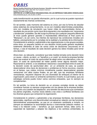 ORBIS
Revista Científica Electrónica de Ciencias Humanas / Scientific e-journal of Human Sciences /
PPX200502ZU1935 / ISSN 1856-1594 / By Fundación Unamuno /
Migdlys González Ávila (2016)
GESTIÓN DE LA COMPLEJIDAD ORGANIZACIONAL EN LAS EMPRESAS FAMILIARES VENEZOLANAS
www.revistaorbis.org.ve / núm 33 (año 11) 56-81
70 / 81
cada transformación se pierde información, por lo cual nunca se pueden reproducir
exactamente las mismas condiciones.
En tal sentido, cada momento del sistema es único, por eso la forma de estudiar
estos sistemas de comportamiento, no es con modelos deterministas predecibles,
sino con modelos de simulación que hacen miles de recursividades (tomar el
resultado de una acción como input de la siguiente) y los resultados son “escenarios
y tendencias” probables. De ello surge la premisa que cualquier pequeña diferencia
al inicio puede generar grandes e impredecibles diferencias al final (como la
“Mariposa”), es así como, los intentos de reproducir las condiciones iniciales son
fallidos, precisamente por lo complejo de la realidad y la pérdida de la información.
Considerando lo anterior y aplicándolo a las organizaciones o a los grupos sociales,
entre otros, un pequeño cambio en una decisión inicial puede generar resultados
totalmente diferentes al cabo de varios ciclos de decisiones (recursivas) en el
tiempo, o sea el resultado de cada decisión genera los datos iniciales para tomar
otra decisión.
Ahora bien, es relevante, considerar que toda medida tomada como decisión tiene
un causa – efecto, es decir, un “beneficio y un costo” en donde la empresa familiar
tiene que evaluar el costo de oportunidad de elegir entre una alternativa y otra; es
decir, el costo de oportunidad de haber podido tomar alguna decisión mejor.
Razonando lo anterior, si se establecen relaciones o asociatividad entre el costo de
la decisión (costo de oportunidad alto) en un ambiente de caos, se pueden
desencadenar otros tipos de decisiones o problemas en forma recursiva, creando
en el tiempo, que costos mínimos inicialmente puedan desencadenar grandes
variaciones con altos costos finales; es por ello, que las empresas familiares
venezolanas, requieren disponer de una diversidad de enfoques al interior de la
organización, para crecer un ambiente cambiante e incierto, lo cual implica, que una
estrategia correcta puede incluir varios caminos enlazados, que no siempre se
complementan.
En tal sentido, La toma de decisión es un proceso complejo donde se deben
considerar fuerzas no siempre congruentes con los planes de la empresa familiar,
no es solo una cuestión de adaptación, sino también de elecciones que contradicen
los planes originales, muchas veces debido a las crisis o conflictos familiares con
los diversos grupos que componen la organización.
Considerando lo anterior y aplicándolo a las empresas familiares, las decisiones
gerenciales, significan una discontinuidad conceptual en relación con las funciones
administrativas empresariales, ya que en un escenario cambiante e incierto, no
siempre se establecen la racionalidad técnica o instrumental (relación medios –a-
fines) o la relación costo – beneficio; ya que aparecen temas, tales como, la
capacidad de replantear y adaptar los objetivos a los cambios ambientales, la
 