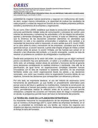 ORBIS
Revista Científica Electrónica de Ciencias Humanas / Scientific e-journal of Human Sciences /
PPX200502ZU1935 / ISSN 1856-1594 / By Fundación Unamuno /
Migdlys González Ávila (2016)
GESTIÓN DE LA COMPLEJIDAD ORGANIZACIONAL EN LAS EMPRESAS FAMILIARES VENEZOLANAS
www.revistaorbis.org.ve / núm 33 (año 11) 56-81
71 / 81
posibilidad de imaginar nuevos escenarios y negociar con instituciones del medio,
es decir, surgen nuevos indicadores y la capacidad de evaluar los resultados de
cada proyecto o unidad de negocio en función de los múltiples propósitos políticos,
sociales y económicos de la empresa u organización.
Es así como, Etkin (2009); establece que desde la conducción se definen políticas
comunes permitiendo instalar redes de comunicación y procesos de control, para
orientar las decisiones y cohesionar las actividades, a fin de integrar los esfuerzos,
aportes y demandas divergentes. De igual manera, el autor en referencia, señala
que la dinámica de las decisiones presentan elementos no planeados que
responden no solo a los aspectos emocionales o subjetivos, sino también a la
necesidad de reaccionar ante lo imprevisto, el autor señala que el D. Hurst (1998);
en su obra sobre la crisis y renovación de las empresas, considera que la acción
gerencial incluye: a) acción racional, cuando está dirigida al logro de metas y existe
un cálculo antes de actuar; b) acción limitada, por las fuerzas que actúan en la
situación y las influencias del contexto, y c) acción emergente, cuando se trata de
resolver un problema en condición de ambigüedad e incertidumbre.
Desde esta perspectiva de la visión del orden, se supone que en algún momento
previo a la decisión hay una apreciación, un saber y un análisis que fundamentan
dicho acto; sin embargo, existen áreas de actividad y funciones donde el gerente
toma decisiones considerando la realidad dinámica y cambiante, más allá de la
planificación; de igual forma, en organizaciones complejas coexisten fuerzas
innovadoras con la idea de mantener lo existente, asimismo, en las empresas
familiares existe una visión organizacional desde los planes y las decisiones
racionales, una visión que muestra cómo la organización funciona detrás de sus
objetivos, tomando las decisiones que corresponden con eficiencia y eficacia.
Por otro lado, es importante destacar, el uso del método de escenarios como
herramienta de planificación; ya que facilita un procedimiento sistemático para
pensar acerca del futuro y gestionar la incertidumbre, mediante la construcción de
relatos relativos a fuerzas que pueden conducir o influir en las consecuencias del
futuro, permitiéndose realizar la reflexión antes de la acción, lo cual permite
anticiparse y preparar las acciones con menores dosis de riesgo e incertidumbre;
en donde, la prospectiva permite hacer del futuro la herramienta del presente.
LA TEORÍA DEL CAOS EN LA PLANEACIÓN ESTRATÉGICA
Es importante mencionar la conceptualización de las empresas familiares, por lo
que se nombra a Echezàrraga (2011), quien define las empresas familiares; en el
cual, su propiedad es controlada por una familia; así mismo, los negocios son
dirigidos por algunos miembros de su familia, destacando el deseo de perpetuar en
el tiempo la obra del fundador.
 