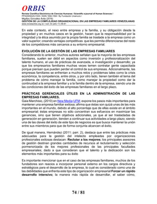 ORBIS
Revista Científica Electrónica de Ciencias Humanas / Scientific e-journal of Human Sciences /
PPX200502ZU1935 / ISSN 1856-1594 / By Fundación Unamuno /
Migdlys González Ávila (2016)
GESTIÓN DE LA COMPLEJIDAD ORGANIZACIONAL EN LAS EMPRESAS FAMILIARES VENEZOLANAS
www.revistaorbis.org.ve / núm 33 (año 11) 56-81
74 / 81
En este contexto, el nexo entre empresa y la familia, y su obligación desde la
propiedad y en muchos casos en la gestión, hacen que la responsabilidad por la
integridad y la ética asumido por la propia familia se traslade a la empresa como un
valor superior; creando ventajas competitivas que les permita diferenciarse del resto
de los competidores más cercanos a su entorno empresarial.
EVOLUCIÓN DE LA GESTIÓN DE LAS EMPRESAS FAMILIARES
Considerando lo anterior, muchos autores señalan que la mayoría de las empresas
familiares, suelen ser débil en aspectos como inversión y profesionalización del
talento humano, el uso de prácticas de avanzada, e investigación y desarrollo; ya
que los empresarios familiares muchas veces temen contratar gente capacitada
porque piensan que pueden perder el control de sus empresas. Adicionalmente, las
empresas familiares se enfrentan a muchos retos y problemas tales como la crisis
económica, la competencia, entre otros, y por otro lado, tienen también el tema del
problema de cómo manejar la familia, como manejar la propiedad como dar la
continuidad a la empresa familiar y a la familia dentro de la empresa, siendo una de
las condiciones del éxito de las empresas familiares en el largo plazo.
PRÁCTICAS GERENCIALES ÚTILES EN LA ADMINISTRACIÓN DE LAS
EMPRESAS FAMILIARES.
Gaia Marchisio, (2010) en New Media UFM; expone los pasos más importantes para
mantener una empresa familiar exitosa; afirma que éstas son quizá unas de las más
importantes en el mundo, debido al alto porcentaje que de ellas existe en el ámbito
empresarial; éstas empresas no sólo concentran sus esfuerzos en maximizar las
ganancias, sino que tienen objetivos adicionales, ya que al ser trasladadas de
generación en generación, tienden a continuar sus actividades a largo plazo; siendo
una de las claves del éxito de este tipo de negocios es que busca mantener la unión
entre sus miembros para que de forma conjunta alcancen el éxito.
De igual manera, Hernández (2011: parr. 2), destaca que entre las prácticas más
adecuadas para la gestión del intelecto empleadas por organizaciones
profesionales exitosas destacan: Reclutar a los mejores; los principales asesores
de gestión destinan grandes cantidades de recursos al reclutamiento y selección
pormenorizada de los mejores profesionales de las principales facultades
empresariales; dado a que consideran que el talento y la dedicación son los
elementos más importantes para su éxito
Es importante mencionar que en el caso de las empresas familiares, muchos de los
fundadores son reacios a incorporar personal externo en los cargos directivos y
estratégicos para el desarrollo de la empresa, lo cual es considerado como una de
las debilidades que enfrenta este tipo de organización empresarial Forzar un rápido
desarrollo intensivo; la manera más rápida de desarrollar, el saber cómo,
 