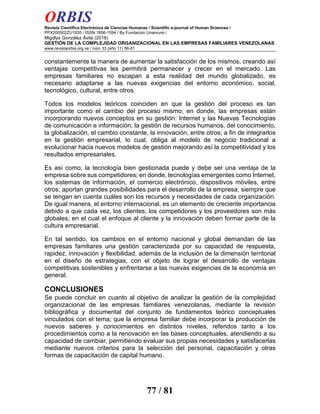 ORBIS
Revista Científica Electrónica de Ciencias Humanas / Scientific e-journal of Human Sciences /
PPX200502ZU1935 / ISSN 1856-1594 / By Fundación Unamuno /
Migdlys González Ávila (2016)
GESTIÓN DE LA COMPLEJIDAD ORGANIZACIONAL EN LAS EMPRESAS FAMILIARES VENEZOLANAS
www.revistaorbis.org.ve / núm 33 (año 11) 56-81
77 / 81
constantemente la manera de aumentar la satisfacción de los mismos, creando así
ventajas competitivas les permitirá permanecer y crecer en el mercado. Las
empresas familiares no escapan a esta realidad del mundo globalizado, es
necesario adaptarse a las nuevas exigencias del entorno económico, social,
tecnológico, cultural, entre otros.
Todos los modelos teóricos coinciden en que la gestión del proceso es tan
importante como el cambio del proceso mismo; en donde, las empresas están
incorporando nuevos conceptos en su gestión: Internet y las Nuevas Tecnologías
de comunicación e información, la gestión de recursos humanos, del conocimiento,
la globalización, el cambio constante, la innovación, entre otros; a fin de integrarlos
en la gestión empresarial, lo cual, obliga al modelo de negocio tradicional a
evolucionar hacia nuevos modelos de gestión mejorando así la competitividad y los
resultados empresariales.
Es así como, la tecnología bien gestionada puede y debe ser una ventaja de la
empresa sobre sus competidores; en donde, tecnologías emergentes como Internet,
los sistemas de información, el comercio electrónico, dispositivos móviles, entre
otros; aportan grandes posibilidades para el desarrollo de la empresa, siempre que
se tengan en cuenta cuáles son los recursos y necesidades de cada organización.
De igual manera, el entorno internacional, es un elemento de creciente importancia
debido a que cada vez, los clientes, los competidores y los proveedores son más
globales; en el cual el enfoque al cliente y la innovación deben formar parte de la
cultura empresarial.
En tal sentido, los cambios en el entorno nacional y global demandan de las
empresas familiares una gestión caracterizada por su capacidad de respuesta,
rapidez, innovación y flexibilidad, además de la inclusión de la dimensión territorial
en el diseño de estrategias, con el objeto de lograr el desarrollo de ventajas
competitivas sostenibles y enfrentarse a las nuevas exigencias de la economía en
general.
CONCLUSIONES
Se puede concluir en cuanto al objetivo de analizar la gestión de la complejidad
organizacional de las empresas familiares venezolanas, mediante la revisión
bibliográfica y documental del conjunto de fundamentos teórico conceptuales
vinculados con el tema; que la empresa familiar debe incorporar la producción de
nuevos saberes y conocimientos en distintos niveles, referidos tanto a los
procedimientos como a la renovación en las bases conceptuales, atendiendo a su
capacidad de cambiar, permitiendo evaluar sus propias necesidades y satisfacerlas
mediante nuevos criterios para la selección del personal, capacitación y otras
formas de capacitación de capital humano.
 