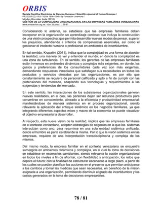 ORBIS
Revista Científica Electrónica de Ciencias Humanas / Scientific e-journal of Human Sciences /
PPX200502ZU1935 / ISSN 1856-1594 / By Fundación Unamuno /
Migdlys González Ávila (2016)
GESTIÓN DE LA COMPLEJIDAD ORGANIZACIONAL EN LAS EMPRESAS FAMILIARES VENEZOLANAS
www.revistaorbis.org.ve / núm 33 (año 11) 56-81
78 / 81
Considerando lo anterior, se establece que las empresas familiares deben
incorporar en la organización un aprendizaje continuo que incluya la construcción
de una visión prospectiva; que permita desarrollar nuevos modos de pensar, superar
los prejuicios, atendiendo a criterios de competencias esenciales, así como el
gestionar el intelecto humano o profesional en ambientes de incertidumbre.
En tal sentido, Krupatini (2011), indica que la complejidad es una forma de abordar
la realidad, una manera de ver y entender el mundo; en donde la complejidad es
una zona de turbulencia. En tal sentido, los gerentes de las empresas familiares
están inmersos en ambientes dinámicos y complejos más exigentes, en donde, los
gustos y preferencias de los consumidores cada vez son más exigentes,
demandando respuestas inmediatas que satisfagan sus necesidades en todos los
productos y servicios ofrecidos por las organizaciones, es por ello que
constantemente se requiere de personal calificado y apto a fin de cumplir con las
pretensiones del mercado, adaptando sus tecnologías y requerimientos a las
exigencias y tendencias del mercado.
En este sentido, las interacciones de los subsistemas organizacionales generan
nuevas realidades, en el cual, las personas dejan ser recursos productivos para
convertirse en conocimiento, alineado a la eficiencia y productividad empresarial;
manifestándose de manera sistémica en el proceso organizacional, siendo
relevante la aplicación del enfoque sistémico en los negocios familiares, ya que
integrando diferentes aspectos micro y macro de la economía se puede visualizar
el objetivo empresarial a desarrollar.
Al respecto, esta nueva visión de la realidad, implica que las empresas familiares
en el contexto venezolano, adopten estrategias de negocios en la que los sistemas
interactúan como uno, para resumirse en una sola entidad sistémica unificada,
donde el hombre es parte cerebral de la misma. Por lo que la visión sistémica en las
empresas, requiere de una interpretación transdisciplinaria y compleja de los
mismos.
Del mismo modo, la empresa familiar en el contexto venezolano se encuentra
sumergida en ambientes dinámicos y complejos, en el cual la toma de decisiones
se establece en escenarios cambiantes, siendo relevante la acción organizacional
en todos los niveles a fin de afrontar, con flexibilidad y anticipación, los retos que
depara el futuro; con la finalidad de estructurar escenarios a largo plazo, a partir de
los cuales se puedan planificar las acciones en el presente que permitan anticiparse
a los cambios y tomar las medidas que sean necesarias, en beneficio de la misión
asignada a una organización, permitiendo disminuir el grado de incertidumbre y los
costos generados en la toma de decisiones empresariales.
 