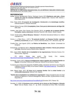 ORBIS
Revista Científica Electrónica de Ciencias Humanas / Scientific e-journal of Human Sciences /
PPX200502ZU1935 / ISSN 1856-1594 / By Fundación Unamuno /
Migdlys González Ávila (2016)
GESTIÓN DE LA COMPLEJIDAD ORGANIZACIONAL EN LAS EMPRESAS FAMILIARES VENEZOLANAS
www.revistaorbis.org.ve / núm 33 (año 11) 56-81
79 / 81
REFERENCIAS
Auletta, Nunzia; Monteferrante Patricia, Rodríguez Aramis (2013).Resilencia ante todo: ¿Cómo
superan las crisis las empresas familiares?. Debates IESA. Volumen XVIII. Numero I.
Enero-Marzo 2013.
Arias, Fidias (2012). El proyecto de investigación. Introducción a la metodología científica.
Editorial Espíteme. Caracas Venezuela.
Álvarez Alfonso Cornejo (2004).Complejidad y Caos: Guía para la Administración del Siglo XXI.
DR© 2004
Casillas, José Carlos; Díaz Carmen; Rus Salvador (2013). La gestión de la empresa familiar.
Conceptos, casos y soluciones. Ediciones Paraninfo. 2da. Edición. Madrid, España.
Conjar, Feradri (2012). Efecto Mariposa. Volumen 1. Windmills International Editions Inc. Edition
Copyright 2012.
Corona, J. y Téllez Roca, J. (2011), "El protocolo familiar", en Empresa Familiar: aspectos
jurídicos y económicos, ed. por J. Corona, Ediciones Deusto, 2011, Barcelona, pág. 795.
Cruelles Ruíz, José Agustín (2010). La Fábrica de Beneficios. 1era. Edición. Universidad de
Zaragoza.
Echezàrraga, Jon Martínez (2011). Empresas familiares. Reto al destino: Claves para perdurar
con éxito. Ediciones Granica. Buenos Aires, Argentina.
Etkin, Jorge (2009). Gestión de la complejidad en las organizaciones. Ediciones Granica, S.A.
Buenos Aires, Argentina.
FFI (2012): “Global data points”. The Family Firm Institute,
http://www.ffi.org/?page=GlobalDataPoints. Consulta: 17/04/2016.
Fernández, Vincec (2013). Nuevas investigaciones sobre la gestión de la empresa familiar en
España. Universidad Politécnica de Catalunya, Editorial Omnia Science. España
Fundación para el Desarrollo Sostenible (FUNDES) (2002). Indicadores del Entorno de la Pequeña
y Mediana Empresa (PYME) en los Países FUNDES. http://www.fundes.org. Consultado el
13/02/2016 [Links]
Gallo, Miguel Angel. (2011) El futuro de la empresa familiar: De la unidad familiar a la
continuidad empresarial. Editorial Profit. España.
“Gestión de la complejidad en la realidad de la organización”, Ideas innovadoras para una mejor
práctica de negocios en Temas de Management. Marzo de 2004, (2) [Documento en línea].
Disponible en:
http://cimei.cema.edu.ar/download/temas/TemasMar04.pdf [Consulta: 2012, Febrero 19]
González, R. (2008). El fenómeno de la evolución de la ciencia en Ilya Prigogine y Eduardo
Nicol. Cinta de Moebio, marzo, 31, pp. 38-52. Universidad de Chile, Chile. Consultado
 
