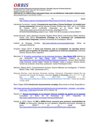 ORBIS
Revista Científica Electrónica de Ciencias Humanas / Scientific e-journal of Human Sciences /
PPX200502ZU1935 / ISSN 1856-1594 / By Fundación Unamuno /
Migdlys González Ávila (2016)
GESTIÓN DE LA COMPLEJIDAD ORGANIZACIONAL EN LAS EMPRESAS FAMILIARES VENEZOLANAS
www.revistaorbis.org.ve / núm 33 (año 11) 56-81
80 / 81
Enero, 18, desde
http://redalyc.uaemex.mx/redalyc/pdf/101/Resumenes/10103104_Abstract_2.pdf
Hernández Fernández, Lissette. Competencias esenciales y Pymes familiares: Un modelo para
el éxito empresarial. Revista de Ciencias Sociales. [Online]. Ago. 2007, vol.13, no.2 [citado
06 Febrero 2011], p.249-263. Disponible en la World Wide Web:
<http://www.scielo.org.ve/scielo.php?script=sci_arttext&pid=S1315-
95182007000200005&lng=es&nrm=iso>. ISSN 1315-9518.revisado en fecha 04/02/11.
Huerta Amezola, Jesús; Zambrano Guzmán, Rogelio; Pérez García, Irma Susana; Matsui Santana,
Osmar Juan (2014) Pensamiento Complejo en la enseñanza por competencias
profesionales integradas. Editorial Universidad de Guadalajara. México
Instituto de Empresa Familiar, http://www.iefamiliar.com/empresafam/index. (fecha de
consulta:01/02/2016)
Krupatini, Sergio (2011). Y ahora qué hacemos ante la complejidad. Un abordaje teórico
practico para la gestión de empresas y gobiernos en entornos turbulentos. Ediciones
Granica. Buenos Aires, Argentina.
Marchisio, G. El espíritu emprendedor en las empresas familiares - New Media UFM obtenido en
una producción de New Media UFM. Guatemala, Febrero de 2010
http://newmedia.ufm.edu/gsm/index.php/Marchisioemprendedores; Cámara: Mario Estrada,
Jorge Samayoa; edición digital: Claudia de Obregón; índice y sinopsis: Ximena García;
revisión de contenido: Sofía Díaz; publicación: Carlos Petz/Daphne Ortiz.
Martínez, Miguel (2012). Comportamiento Humano. Nuevos Métodos de Investigación. 2ª Edición
México Trillas, 1996. (reimpresión 2011).
Mayorga Sánchez, José Zacarías; Navarrete Jiménez, Clemencia. Diagnóstico Integral De Las
Empresas De Familia De Bogotá, Colombia. Gestión & Sociedad, [S.L.], N. 1, P. 11-28,
Dec. 2008. Issn 2027-1433. Disponible En:
<Http://Revistas.Lasalle.Edu.Co/Index.Php/Gs/Article/View/1152/1052>. Fecha De Acceso:
13 Feb. 2016
Morín, Edgar (2006) Introducción al pensamiento complejo. [Documento en línea]. Disponible en:
http://www.geomundos.com/salud/psicosocial/introduccion-al-pensamiento- complejo----por-edgar--
morin_doc_11487.html [Consulta: 2012, Febrero 19]
Navarro, E. Nuevas tecnologías en la empresa: Nuevos modelos de gestion en la empresa
Consultado en fecha 05 de Noviembre de 2011; Disponible en
http://www.masterdisseny.com/master-net/improv/0004.php3.
Peralta, N. (2010, Marzo 18) BID y AIREN firman convenio para promover sostenibilidad de
PYMES. La Información, Santiago de Los Caballeros, República dominicana. Revisado en
fecha 05/02/11 en el portal digital
http://www.lainformacion.com.do/noticias/economia/3628/function.mysql-query
 