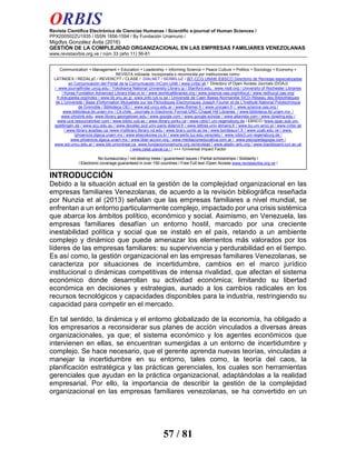 ORBIS
Revista Científica Electrónica de Ciencias Humanas / Scientific e-journal of Human Sciences /
PPX200502ZU1935 / ISSN 1856-1594 / By Fundación Unamuno /
Migdlys González Ávila (2016)
GESTIÓN DE LA COMPLEJIDAD ORGANIZACIONAL EN LAS EMPRESAS FAMILIARES VENEZOLANAS
www.revistaorbis.org.ve / núm 33 (año 11) 56-81
57 / 81
INTRODUCCIÓN
Debido a la situación actual en la gestión de la complejidad organizacional en las
empresas familiares Venezolanas, de acuerdo a la revisión bibliográfica reseñada
por Nunzia et al (2013) señalan que las empresas familiares a nivel mundial, se
enfrentan a un entorno particularmente complejo, impactado por una crisis sistémica
que abarca los ámbitos político, económico y social. Asimismo, en Venezuela, las
empresas familiares desafían un entorno hostil, marcado por una creciente
inestabilidad política y social que se instaló en el país, retando a un ambiente
complejo y dinámico que puede amenazar los elementos más valorados por los
líderes de las empresas familiares: su supervivencia y perdurabilidad en el tiempo.
Es así como, la gestión organizacional en las empresas familiares Venezolanas, se
caracteriza por situaciones de incertidumbre, cambios en el marco jurídico
institucional o dinámicas competitivas de intensa rivalidad, que afectan el sistema
económico donde desarrollan su actividad económica; limitando su libertad
económica en decisiones y estrategias, aunado a los cambios radicales en los
recursos tecnológicos y capacidades disponibles para la industria, restringiendo su
capacidad para competir en el mercado.
En tal sentido, la dinámica y el entorno globalizado de la economía, ha obligado a
los empresarios a reconsiderar sus planes de acción vinculados a diversas áreas
organizacionales, ya que; el sistema económico y los agentes económicos que
intervienen en ellas, se encuentran sumergidas a un entorno de incertidumbre y
complejo. Se hace necesario, que el gerente aprenda nuevas teorías, vinculadas a
manejar la incertidumbre en su entorno, tales como, la teoría del caos, la
planificación estratégica y las prácticas gerenciales, los cuales son herramientas
gerenciales que ayudan en la práctica organizacional, adaptándolas a la realidad
empresarial. Por ello, la importancia de describir la gestión de la complejidad
organizacional en las empresas familiares venezolanas, se ha convertido en un
Communication + Management + Education + Leadership + Informing Science + Peace Culture + Politics + Sociology + Economy +
REVISTA indizada, incorporada o reconocida por instituciones como:
LATINDEX / REDALyC / REVENCYT / CLASE / DIALNET / SERBILUZ / IBT-CCG UNAM /EBSCO Directorio de Revistas especializadas
en Comunicación del Portal de la Comunicación InCom-UAB / www.cvtisr.sk / Directory of Open Access Journals (DOAJ)
/ www.journalfinder.uncg.edu / Yokohama National University Library jp / Stanford.edu, www.nsdl.org / University of Rochester Libraries
/ Korea Fundation Advenced Library.kfas.or.kr / www.worldcatlibraries.org / www.science.oas.org/infocyt / www.redhucyt.oas.org/
fr.dokupedia.org/index / www.lib.ynu.ac.jp www.jinfo.lub.lu.se / Universitè de Caen Basse-Normandie SICD-Rèseau des Bibliothéques
de L'Universitè / Base d'Information Mutualiste sur les Périodiques Electroniques Joseph Fourier et de L'Institutè National Polytechnique
de Grenoble / Biblioteca OEI / www.sid.uncu.edu.ar / www.ifremer.fr / www.unicaen.fr / www.science.oas.org /
www.biblioteca.ibt.unam.mx / Cit.chile, Journals in Electronic Format-UNC-Chapel Hill Libraries / www.biblioteca.ibt.unam.mx /
www.ohiolink.edu, www.library.georgetown.edu / www.google.com / www.google.scholar / www.altavista.com / www.dowling.edu /
www.uce.resourcelinker.com / www.biblio.vub.ac / www.library.yorku.ca / www.rzblx1.uni-regensburg.de / EBSCO /www.opac.sub.uni-
goettingen.de / www.scu.edu.au / www.docelec.scd.univ-paris-diderot.fr / www.lettres.univ-lemans.fr / www.bu.uni.wroc.pl / www.cvtisr.sk
/ www.library.acadiau.ca /www.mylibrary.library.nd.edu / www.brary.uonbi.ac.ke / www.bordeaux1.fr / www.ucab.edu.ve / www.
/phoenicis.dgsca.unam.mx / www.ebscokorea.co.kr / www.serbi.luz.edu.ve/scielo./ www.rzblx3.uni-regensburg.de /
www.phoenicis.dgsca.unam.mx / www.liber-accion.org / www.mediacioneducativa.com.ar / www.psicopedagogia.com /
www.sid.uncu.edu.ar / www.bib.umontreal.ca www.fundacionunamuno.org.ve/revistas / www.aladin.wrlc.org / www.blackboard.ccn.ac.uk
/ www.celat.ulaval.ca / / +++ /Universal Impact Factor
No bureaucracy / not destroy trees / guaranteed issues / Partial scholarships / Solidarity /
/ Electronic coverage guaranteed in over 150 countries / Free Full text /Open Access www.revistaorbis.org.ve /
 
