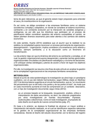 ORBIS
Revista Científica Electrónica de Ciencias Humanas / Scientific e-journal of Human Sciences /
PPX200502ZU1935 / ISSN 1856-1594 / By Fundación Unamuno /
Migdlys González Ávila (2016)
GESTIÓN DE LA COMPLEJIDAD ORGANIZACIONAL EN LAS EMPRESAS FAMILIARES VENEZOLANAS
www.revistaorbis.org.ve / núm 33 (año 11) 56-81
58 / 81
tema de gran relevancia, ya que el gerente estará mejor preparado para entender
el caos y la incertidumbre en la organización.
Es así como, se obliga considerar a las empresas familiares como un sistema
sociotécnico complejo y adaptativo, en donde se considera al sistema econòmico,
cambiante y en constante evoluciòn por la interacciòn de variables exògenas y
endògenas, es por ello que los directivos que participen en el proceso de
planificacion deben considerar aspectos del entorno susceptibles al cambio, se
deben plantear diversos escenarios para estar atentos a los cambios del sistema
economico.
En este sentido, Huerta (2014) establece que al asumir que la realidad no es
estática, la complejidad supone reconocer un proceso permanente de organización-
desorganización – organización; implica considerar a la enseñanza como abierta y
dinámica, siempre cambiante; y a la educación como un fenómeno en
transformación.
La cita anterior deja ver que la dinámica del entorno es cambiante y compleja, en el
cual, la gestión organizacional supone desaprender y aprender teorías gerenciales,
organizacionales vinculadas a la planificación estratégica y a la toma de decisiones,
a fin anticipar ciertas estrategias y planes de acción a favor de lograr los objetivos
organizacionales.
Por ello, la investigación se resume a los fines de este artículo en analizar la gestión
de la complejidad organizacional en las empresas familiares venezolanas.
METODOLOGIA
Desde el punto de vista epistemologico la investigaciòn se ubicò bajo un paradigma
cualitativo, con el uso del método hermenéutico, según Dilthey citado en Martinez
(2011) la técnica básica sugerida es el circulo hermeneutico, que es “un movimiento
del pensamiento que va del todo a las partes y de las partes al todo“, de modo que
en cada movimiento aumente el nivel de comprensión en un contexto descriptivo,
con un tipo de investigación documental, segun Arias (2012):
es un proceso basado en la búsqueda, recuperación, analisis, critica e
interpretación de datos secundarios, es decir, los obtenido yregistrados
por otros investigadores en fuentes documentales: impresas,
audiovisuales o electronicas. Como en toda investigación, el propósito de
este diseño es el aporte de nuevos conocimientos.(pág. 27).
En base a lo anterior, se destaca la finalidad de alcanzar un mayor análisis e
interpretación del estudio realizado, en el cual se identificaron aspectos relevantes
en la gestión de la complejidad organizacional de las empresas familiares
venezolanas. Siendo el diseño del estudio documental, con la técnica del registro
 