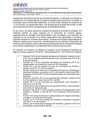 ORBIS
Revista Científica Electrónica de Ciencias Humanas / Scientific e-journal of Human Sciences /
PPX200502ZU1935 / ISSN 1856-1594 / By Fundación Unamuno /
Migdlys González Ávila (2016)
GESTIÓN DE LA COMPLEJIDAD ORGANIZACIONAL EN LAS EMPRESAS FAMILIARES VENEZOLANAS
www.revistaorbis.org.ve / núm 33 (año 11) 56-81
60 / 81
estadísticas referentes al sector de empresas familiares, no obstante, se destaca su
contribución en el desarrollo de los diversos sectores de la economía; en donde, la
Fundación para el Desarrollo Sostenible, en el año 2000, destacó la existencia de
11.314 Pymes, lo cual permite inferir, que al igual que en el resto del mundo, un alto
porcentaje de las Pymes venezolanas es de naturaleza familiar.
Es así como, los datos anteriores muestran la tendencia mundial de otorgarle a la
empresa familiar un lugar especial en la economía de muchos países,
especialmente en aquellos más desarrollados; esto es debido a que este tipo de
negocios se ha convertido en la forma organizativa más significativa y universal,
logrando impactar en números de empleos, números de empresas desarrolladas en
diversos sectores de la economía, contribuyendo de esa manera al desarrollo del
Producto Interno Bruto, siendo relevante la participación de las empresas familiares
como efecto multiplicador en el desarrollo de la economía de una país.
En atención a lo anterior, se destaca el Impacto de las Empresas Familiares en
Algunos Países; según el FFI (2012): “Global data points”. The Family Firm Institute:
Alemania: 79 % de las empresas alemanas son familiares. Emplean a casi
el 45 % de la población económicamente activa y generan casi el 40 % de
la riqueza nacional.
Australia: 67 % de las compañías australianas son familiares y 90 % son
categorizadas como pequeñas (menos de 200 empleados).
Austria: 80 % de los negocios del país son controlados por familias y
generan entre 70 y 75 % de los empleos.
Canadá: cerca de la mitad de la fuerza laboral del país es contratada por
empresas familiares, que aportan un 45 % del producto interno bruto (PIB).
Eslovaquia: entre 80 y 95 % de las empresas pueden ser clasificadas como
familiares.
Eslovenia: entre 60 y 80 % de las empresas son familiares, emplean al 26
% de la población y crean más del 20 % del PIB.
España: 85 % de las empresas son categorizadas como familiares y
aportan el 70 % del PIB.
Estonia: 90 % de las empresas son de propiedad familiar y crean alrededor
de la mitad del empleo del país.
Finlandia: más del 90 % de las empresas pueden ser categorizadas como
familiares y emplean a más del 40 % de la población económicamente
activa.
Francia: 83 % de las empresas son categorizadas como negocios familiares
y emplean a la mitad de los franceses.
Hungría: un 70 % de las empresas son familiares y contribuyen a generar
más del 50 % de los empleos.
Irlanda: casi la mitad de las empresas son familiares y generan el 39 % de
los empleos y cerca del 30 % del PIB.
 