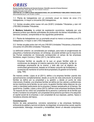 ORBIS
Revista Científica Electrónica de Ciencias Humanas / Scientific e-journal of Human Sciences /
PPX200502ZU1935 / ISSN 1856-1594 / By Fundación Unamuno /
Migdlys González Ávila (2016)
GESTIÓN DE LA COMPLEJIDAD ORGANIZACIONAL EN LAS EMPRESAS FAMILIARES VENEZOLANAS
www.revistaorbis.org.ve / núm 33 (año 11) 56-81
62 / 81
1.1. Planta de trabajadores con un promedio anual no menor de once (11)
trabajadores, ni mayor a cincuenta (50) trabajadores.
1.2. Ventas anuales entre nueve mil una (9.001) Unidades Tributarias y cien mil
(100.000) Unidades Tributarias.
2. Mediana Industria, la unidad de explotación económica, realizada por una
persona jurídica que efectúe actividades de producción de bienes industriales y de
servicios conexos, comprendida en los siguientes parámetros:
2.1. Planta de trabajadores con un promedio anual no menor a cincuenta y un (51)
trabajadores, ni mayor a cien (100) trabajadores.
2.2. Ventas anuales entre cien mil una (100.001) Unidades Tributarias y doscientos
cincuenta mil (250.000) Unidades Tributarias.
La definición anterior, es considerada por analogía, para todo el conglomerado de
pequeñas y medianas empresas; sin embargo, se puede señalar que la mayoría de
las Pymes existentes en Venezuela corresponden al campo de las empresas
familiares, según Corona y Téllez (2011), las define como:
Empresa familiar es aquella en la que un grupo familiar está en
condiciones de designar al máximo ejecutivo de la compañía, de fijar la
estrategia empresarial de la misma, y todo ello con el objetivo de
continuidad generacional, basado en el deseo conjunto de fundadores y
sucesores de mantener el control de la propiedad y la gestión en la familia
(pág. 795)
De manera similar, López et al (2011); define a la empresa familiar usando dos
aproximaciones complementarias; desde un punto de vista estructural, la empresa
familiar se define por su propiedad y su gestión; y desde un punto de vista
intencional y finalista; una empresa familiar se define por los valores y preferencias
de los miembros de la familia; es así como, la gestión familiar debe disponer de una
visión e identidad particulares de la empresa y desear perpetuarla en el tiempo. De
igual forma, Casillas, López y otros (2013); definen a las empresas familiares donde
“la mayoría de los votos son propiedad de la persona o personas de la familia que
fundó o fundaron la compañía; son propiedad de la persona que tiene o ha adquirido
el capital social de la empresa; o son propiedad de sus esposas, padres, hijo(s) o
herederos directos del hijo(s).
Caracterización
Dentro de esta perspectiva, conviene caracterizar a las empresas familiares,
enfocando la calidad y servicio al cliente, la integridad, el compromiso social, espíritu
emprendedor, liderazgo, innovación y rentabilidad, tienen un elevado compromiso
 