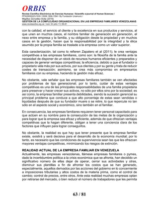 ORBIS
Revista Científica Electrónica de Ciencias Humanas / Scientific e-journal of Human Sciences /
PPX200502ZU1935 / ISSN 1856-1594 / By Fundación Unamuno /
Migdlys González Ávila (2016)
GESTIÓN DE LA COMPLEJIDAD ORGANIZACIONAL EN LAS EMPRESAS FAMILIARES VENEZOLANAS
www.revistaorbis.org.ve / núm 33 (año 11) 56-81
63 / 81
con la calidad, el servicio al cliente y la excelencia en sus productos y servicios, al
que unen en muchos casos, el nombre familiar de generación en generación, el
nexo entre empresa y la familia, y su obligación desde la propiedad y en muchos
casos en la gestión, hacen que la responsabilidad por la integridad y la ética
asumido por la propia familia se traslade a la empresa como un valor superior.
Esta caracterización, tal como lo refieren Zapatero et al (2011); le crea ventajas
competitivas a las empresas familiares, como son: la filosofía de la familia ante la
necesidad de disponer de un stock de recursos humanos eficientes y preparados y
capaces de generar ventajas competitivas; la eficiencia, debido a que el fundador o
propietario vela más por sus activos, por sus clientes y por su gente y trata de reducir
costes de transacción; asimismo, se crea más compromiso en empresarios
familiares con su empresa, haciendo la gestión más eficaz.
No obstante, vale señalar que las empresas familiares también se ven afectadas
por problemas de tipo generacional; por lo tanto, cuidar de estas ventajas
competitivas es una de las principales responsabilidades de una familia propietaria
para preservar y hacer crecer sus activos, no sólo por ellos sino por la sociedad; es
así como, la empresa familiar presenta debilidades, siendo la sucesión gerencial su
principal problema que conduce a que alto porcentaje de estas sean vendidas o
liquidadas después de que su fundador muere o se retire, lo que repercute no tan
sólo en el aspecto social y económico, sino también en el familiar.
En consecuencia, las empresas familiares requieren tener personal capacitado para
que actúen en su nombre para la consecución de las metas de la organización y
para lograr que la empresa sea eficaz y eficiente, además de que ofrezcan ventajas
competitivas que la hagan diferente, obligan a tener una conciencia clara de los
factores que influyen para lograr conseguirlos.
No obstante, la realidad es que hay que tener presente que la empresa familiar
existe, existirá y será decisiva para el desarrollo de la economía mundial; por lo
tanto, es necesario que las condiciones de supervivencia sean las que les ofrezcan
mayores ventajas competitivas, minimizando los riesgos de extinción.
REALIDAD ACTUAL DE LA EMPRESA FAMILIAR EN VENEZUELA
Actualmente, las empresas venezolanas, llámese empresas familiares o pymes,
dado la incertidumbre política a la crisis económica que se afronta, han decidido un
significativo número de ellas dejar de operar, cerrar sus actividades y otras,
disminuir sus plantillas a fin de afrontar los costos que se han generado,
especialmente, aquellos derivados por las acciones del gobierno en lo concerniente
a imposiciones tributarias y altos costos de la materia prima, como el control de
cambio; control de precios, entre otros. Ante esta realidad muchas empresas optan
por retirarse del mercado, o bien reducir el número de trabajadores que les permita
 