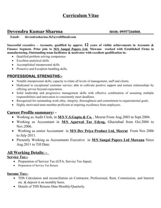 Curriculum Vitae
Devendra Kumar Sharma MOB: 09557266060.
Email- devendrasharma.363@rediffmail.com
Successful executive – Accounts, qualified by approx 12 years of visible achievements in Accounts &
Finance Segment. Prior join to M/S Sangal Papers Ltd, Mawana worked with Established Firms in
manufacturing. Outstanding team facilitator & motivator with excellent qualification in:
• Qualified problem solving competence
• Excellent analytical skills
• Accomplished interpersonal skills
• Proactive and Exception handling skills.
PROFESSIONAL STRENGTHS:-
• Notable interpersonal skills; capacity to relate all levels of management, staff and clients.
• Dedicated to exceptional customer service; able to cultivate positive rapport and nurture relationships by
offering service beyond expectation.
• Solid leadership and progressive management skills with effective combination of assuming multiple
responsibilities and innovation to consistently meet deadlines.
• Recognized for outstanding work ethic, integrity, thoroughness and commitment to organizational goals.
• Highly motivated team member proficient at inspiring excellence from employees.
Career Profile summary: -
• Working as Audit Clerk, in M/S V.S.Gupta & Co. , Meerut From Aug.2003 to Sept.2004.
• Working as Accountant in M/S Agarwal Tar Udyog, Ghaziabad from Oct.2004 to
Nov.2006.
• Working as senior Accountant in M/S Dev Priya Product Ltd, Meerut From Nov.2006
to July-2011.
• Presently Working as Accountants Executive in M/S Sangal Papers Ltd Mawana Since
Aug.2011 to Till Date.
All Working Details: -
Service Tax:-
• Preparation of Service Tax (GTA, Service Tax Input).
• Preparation of Service Tax Return.
Income Tax:-
• TDS Calculation and reconciliation on Contractor, Professional, Rent, Commission, and Interest
etc. & deposit it on monthly basis.
• Details of TDS Returns Data Monthly/Quarterly.
 