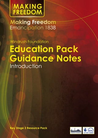 Education Pack
Guidance Notes
Introduction
Windrush Foundation
Key Stage 2 Resource Pack
Making Freedom
Emancipation 1838
emancipation1838
MAKING
FREEDOM©
 