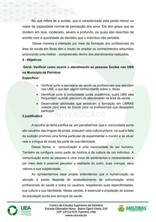 Centro de Estudos Superiores de Parintins
Estrada Odovaldo Novo - Bairro Djard Vieira, S/N
CEP: 69152-470, Parintins /AM
www.uea.edu.br
No que refere se a surdez, que é caracterizada pela perda menor ou
maior da capacidade normal de percepção dos sons. Ela tem graus que se
dividem em leve, moderado, severo e profundo, os quais são descritos de
acordo com a quantidade de decibéis que o indivíduo não percebe.
Dessa maneira a interação por meio da formação dos profissionais da
área de saúde em libras têm o intuito de ampliar os conhecimentos adquiridos
propiciando uma melhor compreensão dentro dos atendimentos realizados.
4 - Objetivos:
Geral: Verificar como ocorre o atendimento as pessoas Surdas nas UBS
no Município de Parintins
Específico:
• Verificar junto a secretaria de saúde os profissionais que atendem
nas UBS e que tem algum conhecimento sobre a libras.
• Identificar junto à comunidade surda acadêmica, quais UBS eles
frequentam quando precisam de atendimento na área da saúde
• Desenvolver atividades que envolvam a formação em LIBRAS
voltada para área da Saúde para os profissionais que desejarem
participar
5 justificativa
A escolha do tema justifica se por percebermos que a comunidade surda
são usuários das línguas de sinais, possuem uma cultura própria, na qual a falta
da audição promove uma forma particular de experimentar o mundo e se situar
nele e a língua de sinais faz parte de sua identidade.
Dessa forma, a comunicação é uma necessidade do ser humano.
Também se configura como parte da história e da cultura de um indivíduo. A
comunicação entre as pessoas é uma troca de sentimentos e necessidades e
por meio dela é possível perceber a realidade do outro, suas crenças, seus
valores e sua subjetividade.
Ao apresentarmos esse projeto entendemos que a humanização da
atenção à saúde depende do estabelecimento da comunicação entre
profissionais de saúde e todos os usuários, respeitando suas especificidades,
sua cultura e sua identidade. Nesse sentido, é essencial a ampliação de acesso
da população surda aos serviços de saúde.
 