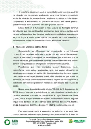 Centro de Estudos Superiores de Parintins
Estrada Odovaldo Novo - Bairro Djard Vieira, S/N
CEP: 69152-470, Parintins /AM
www.uea.edu.br
É importante educar em saúde a comunidade surda e ouvinte, partindo
da interação com os mesmos, sendo assim uma forma de tirar a comunidade
surda da situação de vulnerabilidade, ampliando o acesso a informações,
compreensão e envolvimento no processo de cuidado em saúde, gerando
possibilidade de maior autonomia para este grupo de pessoas.
Educar também é humanizar e neste projeto de formação contínua
acreditamos que trará contribuições significativas tanto para os surdos como
para os profissionais da área de saúde que terão oportunidade de aprender uma
segunda língua e assim poder realizar um trabalho de forma acessível e
atendendo aos pilares da universidade: Ensino, Pesquisa e Extensão
6 - Revisão de Literatura sobre o Tema
Considerando as dificuldades de comunicação e as inúmeras
consequências negativas tanto para o surdo, que tem pouca informação em
relação à sua saúde, quanto para os trabalhadores que o atendem, que na
maioria das vezes, por não saberem como se comunicarem com este público,
sentem-se angustiados nas situações de contato com estes usuários.
Percebemos que tais interações causam desconforto, medo,
desconfiança, entre outros sentimentos ruins, que podem atrapalhar os
atendimentos e cuidados em saúde . Um dos resultados disso é a baixa procura
pelo cuidado em saúde por parte dos surdos, além de casos em que, apesar de
atendidos, os surdos continuaram com dúvidas a respeito de seu diagnóstico e
tratamento, bem como expressaram insatisfação com relação aos serviços de
saúde.
No que tange à população surda, a Lei n.º 10.098, de 19 de dezembro de
20002, buscou promover a acessibilidade por meio da retirada de obstáculos e
barreiras existentes nos meios de comunicação. A Língua Brasileira de Sinais
(Libras), que é a língua materna dos surdos, foi reconhecida como a segunda
língua oficial do Brasil em 24 de abril de 2002, por meio da Lei n.º 10.43611 e,
em 22 de dezembro de 2005, o Decreto n.º 5.62612 regulamentou essa lei.
Para comunidade surda é necessário se entender e ser entendido,
quando traduzem na humanização do serviço de cuidado em saúde. A oferta de
 