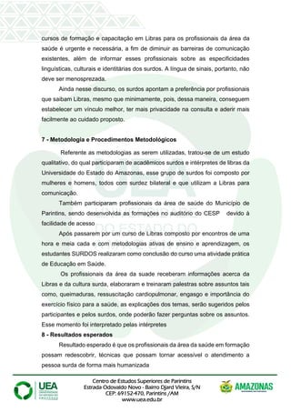 Centro de Estudos Superiores de Parintins
Estrada Odovaldo Novo - Bairro Djard Vieira, S/N
CEP: 69152-470, Parintins /AM
www.uea.edu.br
cursos de formação e capacitação em Libras para os profissionais da área da
saúde é urgente e necessária, a fim de diminuir as barreiras de comunicação
existentes, além de informar esses profissionais sobre as especificidades
linguísticas, culturais e identitárias dos surdos. A língua de sinais, portanto, não
deve ser menosprezada.
Ainda nesse discurso, os surdos apontam a preferência por profissionais
que saibam Libras, mesmo que minimamente, pois, dessa maneira, conseguem
estabelecer um vínculo melhor, ter mais privacidade na consulta e aderir mais
facilmente ao cuidado proposto.
7 - Metodologia e Procedimentos Metodológicos
Referente as metodologias as serem utilizadas, tratou-se de um estudo
qualitativo, do qual participaram de acadêmicos surdos e intérpretes de libras da
Universidade do Estado do Amazonas, esse grupo de surdos foi composto por
mulheres e homens, todos com surdez bilateral e que utilizam a Libras para
comunicação.
Também participaram profissionais da área de saúde do Município de
Parintins, sendo desenvolvida as formações no auditório do CESP devido à
facilidade de acesso
Após passarem por um curso de Libras composto por encontros de uma
hora e meia cada e com metodologias ativas de ensino e aprendizagem, os
estudantes SURDOS realizaram como conclusão do curso uma atividade prática
de Educação em Saúde.
Os profissionais da área da suade receberam informações acerca da
Libras e da cultura surda, elaboraram e treinaram palestras sobre assuntos tais
como, queimaduras, ressuscitação cardiopulmonar, engasgo e importância do
exercício físico para a saúde, as explicações dos temas, serão sugeridos pelos
participantes e pelos surdos, onde poderão fazer perguntas sobre os assuntos.
Esse momento foi interpretado pelas intérpretes
8 - Resultados esperados
Resultado esperado é que os profissionais da área da saúde em formação
possam redescobrir, técnicas que possam tornar acessível o atendimento a
pessoa surda de forma mais humanizada
 