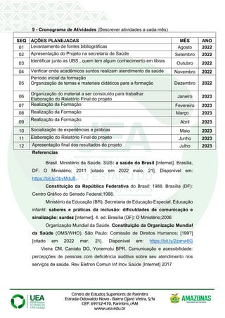 Centro de Estudos Superiores de Parintins
Estrada Odovaldo Novo - Bairro Djard Vieira, S/N
CEP: 69152-470, Parintins /AM
www.uea.edu.br
9 - Cronograma de Atividades (Descrever atividades a cada mês)
SEQ AÇÕES PLANEJADAS MÊS ANO
01 Levantamento de fontes bibliográficas Agosto 2022
02 Apresentação do Projeto na secretaria de Saúde Setembro 2022
03
Identificar junto as UBS , quem tem algum conhecimento em libras
Outubro 2022
04 Verificar onde acadêmicos surdos realizam atendimento de saúde Novembro 2022
05
Período inicial da formação
Organização de temas e materiais didáticos para a formação Dezembro 2022
06
Organização do material a ser construído para trabalhar
Elaboração do Relatório Final do projeto
Janeiro 2023
07 Realização da Formação Fevereiro 2023
08 Realização da Formação Março m 2023
09
Realização da Formação
Abril 2023
10 Socialização de experiências e práticas Maio 2023
11 Elaboração do Relatório Final do projeto Junho 2023
12 Apresentação final dos resultados do projeto Julho 2023
Referencias
Brasil. Ministério da Saúde. SUS: a saúde do Brasil [Internet]. Brasília,
DF: O Ministério; 2011 [citado em 2022 maio. 21]. Disponível em:
https://bit.ly/3bvMduB.
Constituição da República Federativa do Brasil: 1988. Brasília (DF):
Centro Gráfico do Senado Federal;1988.
Ministério da Educação (BR); Secretaria de Educação Especial. Educação
infantil: saberes e práticas da inclusão: dificuldades de comunicação e
sinalização: surdez [Internet]. 4. ed. Brasília (DF): O Ministério;2006
Organização Mundial da Saúde. Constituição da Organização Mundial
da Saúde (OMS/WHO). São Paulo: Comissão de Direitos Humanos; [199?]
[citado em 2022 mar. 21]. Disponível em: https://bit.ly/2zanw8G
Vieira CM, Caniato DG, Yonemotu BPR. Comunicação e acessibilidade:
percepções de pessoas com deficiência auditiva sobre seu atendimento nos
serviços de saúde. Rev Eletron Comun Inf Inov Saúde [Internet] 2017
 